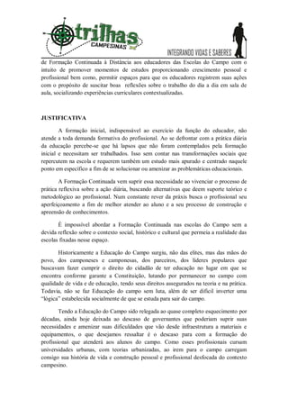 de Formação Continuada à Distância aos educadores das Escolas do Campo com o
intuito de promover momentos de estudos proporcionando crescimento pessoal e
profissional bem como, permitir espaços para que os educadores registrem suas ações
com o propósito de suscitar boas reflexões sobre o trabalho do dia a dia em sala de
aula, socializando experiências curriculares contextualizadas.



JUSTIFICATIVA

        A formação inicial, indispensável ao exercício da função do educador, não
atende a toda demanda formativa do profissional. Ao se defrontar com a prática diária
da educação percebe-se que há lapsos que não foram contemplados pela formação
inicial e necessitam ser trabalhados. Isso sem contar nas transformações sociais que
repercutem na escola e requerem também um estudo mais apurado e centrado naquele
ponto em específico a fim de se solucionar ou amenizar as problemáticas educacionais.

        A Formação Continuada vem suprir essa necessidade ao vivenciar o processo de
prática reflexiva sobre a ação diária, buscando alternativas que deem suporte teórico e
metodológico ao profissional. Num constante rever da práxis busca o profissional seu
aperfeiçoamento a fim de melhor atender ao aluno e a seu processo de construção e
apreensão de conhecimentos.

       É impossível abordar a Formação Continuada nas escolas do Campo sem a
devida reflexão sobre o contexto social, histórico e cultural que permeia a realidade das
escolas fixadas nesse espaço.

       Historicamente a Educação do Campo surgiu, não das elites, mas das mãos do
povo, dos camponeses e camponesas, dos parceiros, dos líderes populares que
buscavam fazer cumprir o direito do cidadão de ter educação no lugar em que se
encontra conforme garante a Constituição, lutando por permanecer no campo com
qualidade de vida e de educação, tendo seus direitos assegurados na teoria e na prática.
Todavia, não se faz Educação do campo sem luta, além de ser difícil inverter uma
“lógica” estabelecida socialmente de que se estuda para sair do campo.

        Tendo a Educação do Campo sido relegada ao quase completo esquecimento por
décadas, ainda hoje deixada ao descaso de governantes que poderiam suprir suas
necessidades e amenizar suas dificuldades que vão desde infraestrutura a materiais e
equipamentos, o que desejamos ressaltar é o descaso para com a formação do
profissional que atenderá aos alunos do campo. Como esses profissionais cursam
universidades urbanas, com teorias urbanizadas, ao irem para o campo carregam
consigo sua história de vida e construção pessoal e profissional desfocada do contexto
campesino.
 