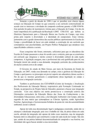 Somente a partir da década de 1990 é que se percebeu com clareza alguns
avanços na Educação do Campo no que concerne a um currículo contextualizado de
acordo com os interesses e atividades do camponês conforme garante a LDB 9394/96.
Este período foi palco de inestimáveis vitórias para a Educação do Campo. Um dos de
maior importância foi a publicação da Resolução 1/2002 CNE/CEE que definiu as
Diretrizes Operacionais para a Educação Básica nas Escolas do Campo, cujo texto
prima pelo respeito à diversidade e à identidade do campesinato. Estas vitórias,
juntamente com a gestão democrática das escolas públicas oportunizaram às Escolas do
Campo a possibilidade de haver em cada unidade a construção de um currículo que
contemplasse suas peculiaridades, um Projeto Político Pedagógico que atendesse suas
especificidades culturais e sociais.

       Essas conquistas não foram, entretanto, suficientes para que os educadores das
Escolas do Campo passassem a atuar de acordo com o contexto, para que se construísse
um currículo que integrasse o núcleo comum à diversidade cultural de cada região
camponesa. A legislação assegura, mas o profissional não está qualificado para tal, sua
formação inicial não atende a essa demanda: integração curricular dos conhecimentos
do núcleo comum com os do campo.

      O Governo do estado de Mato Grosso, por meio da Secretaria de Estado de
Educação, em 2007, vendo essa demanda no campo, criou a gerência de Educação do
Campo a qual passou a se preocupar em prover suporte aos educadores dessas escolas a
fim de que os mesmos garantissem o cumprimento dessa legislação no campo e
promovesse a integração curricular.

       Também os profissionais dos CEFAPROS (Centro de formação e Atualização
dos Profissionais da Educação Básica), responsáveis pela Formação Continuada no
Estado, na perspectiva do Projeto Sala de Educador, passaram a buscar essa integração
curricular. Com esse objetivo em mente promoveu-se a construção coletiva das
Orientações curriculares da Educação Básica das Áreas do Conhecimento e das
diversidades Educacionais, entre estas, a da Educação Ambiental e do Campo, além da
sugestão de uma matriz que contemplasse as Ciências Agrárias, sendo Agricultura
Familiar, Agroecologia e Socioeconomia Solidária do ponto de vista da sustentabilidade
ambiental, social e cultural.

        Apesar de toda essa documentação legal e pedagógica construída, ainda não se
alcançou a idealizada integração, pois isso é trabalho de vida, de práxis diária em cada
escola, advinda da integração não apenas de todos esses materiais, mas da integração
humana entre os educadores que constituem o corpo de cada escola do Campo. São eles
que, saindo de sua prática habitual descontextualizada do camponês e sua história, sua
identidade irão agora buscar atender a essa necessidade.
 