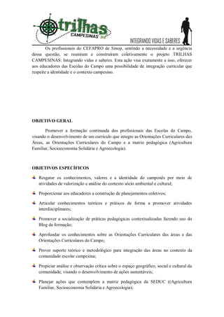 Os profissionais do CEFAPRO de Sinop, sentindo a necessidade e a urgência
dessa questão, se reuniram e construíram coletivamente o projeto TRILHAS
CAMPESINAS: Integrando vidas e saberes. Esta ação visa exatamente a isso, oferecer
aos educadores das Escolas do Campo uma possibilidade de integração curricular que
respeite a identidade e o contexto campesino.




OBJETIVO GERAL

       Promover a formação continuada dos profissionais das Escolas do Campo,
visando o desenvolvimento de um currículo que integre as Orientações Curriculares das
Áreas, as Orientações Curriculares do Campo e a matriz pedagógica (Agricultura
Familiar, Socioeconomia Solidária e Agroecologia).



OBJETIVOS ESPECÍFICOS

   Resgatar os conhecimentos, valores e a identidade do camponês por meio de
   atividades de valorização e análise do contexto sócio ambiental e cultural;

   Proporcionar aos educadores a construção de planejamentos coletivos;

   Articular conhecimentos teóricos e práticos de forma a promover atividades
   interdisciplinares;

   Promover a socialização de práticas pedagógicas contextualizadas fazendo uso do
   Blog da formação;

   Aprofundar os conhecimentos sobre as Orientações Curriculares das áreas e das
   Orientações Curriculares do Campo;

   Prover suporte teórico e metodológico para integração das áreas no contexto da
   comunidade escolar campesina;

   Propiciar análise e observação crítica sobre o espaço geográfico, social e cultural da
   comunidade, visando o desenvolvimento de ações sustentáveis;

   Planejar ações que contemplem a matriz pedagógica da SEDUC ((Agricultura
   Familiar, Socioeconomia Solidária e Agroecologia);
 