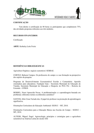 CERTIFICAÇÃO

        Terá direito à certificação de 80 horas os participantes que completarem 75%
das atividades propostas referentes aos três módulos.


RECURSOS FINANCEIROS

Certificação


ARTE: Ketheley Leite Freire




REFERÊNCIAS BIBLIOGRÁFICAS

Agricultura Orgânica: negócio sustentável. SEBRAE.

CORTEZ, Baltazar Campos. Os professores do campo e a sua formação na perspectiva
dos sujeitos da pesquisa

Programa de Desenvolvimento Ecosustentável Escolar e Comunitário. Apostila
orientadora para educadores. Fundação Gaia - Secretaria Municipal de Educação de
Viamão, Secretaria Municipal de Educação e Desporto de POA Pró - Reitoria de
Extensão - UFRGS

BERBEL, Neusi Aparecida Navas. A problematização e a aprendizagem baseada em
problemas: diferentes termos ou diferentes caminhos?

SANTOS, Júlio César Furtado dos. O papel do professor na promoção da aprendizagem
significativa.

Orientações Curriculares de Educação Ambiental- SEDUC – MT, 2010.

Orientações Curriculares para a Educação Básica nas Escolas do Campo - SEDUC –
MT, 2010.

ALTIERI, Miguel Ángel. Agroecologia: princípios e estratégias para a agricultura
sustentável na América Latina do século XXI
 