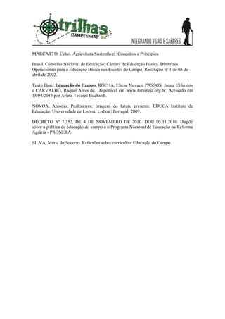 MARCATTO, Celso. Agricultura Sustentável: Conceitos e Princípios

Brasil. Conselho Nacional de Educação Câmara de Educação Básica. Diretrizes
Operacionais para a Educação Básica nas Escolas do Campo. Resolução nº 1 de 03 de
abril de 2002.

Texto Base: Educação do Campo. ROCHA, Eliene Novaes, PASSOS, Joana Célia dos
e CARVALHO, Raquel Alves de. Disponível em www.forumeja.org.br. Acessado em
15/04/2013 por Arlete Tavares Buchardt.

NÓVOA, António. Professores: Imagens do futuro presente. EDUCA Instituto de
Educação. Universidade de Lisboa. Lisboa | Portugal, 2009.

DECRETO Nº 7.352, DE 4 DE NOVEMBRO DE 2010. DOU 05.11.2010. Dispõe
sobre a política de educação do campo e o Programa Nacional de Educação na Reforma
Agrária - PRONERA.

SILVA, Maria do Socorro. Reflexões sobre currículo e Educação do Campo.
 