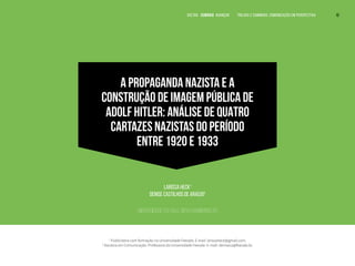 A PROPAGANDA NAZISTA E A
CONSTRUÇÃO DE IMAGEM PÚBLICA DE
ADOLF HITLER: ANÁLISE DE QUATRO
CARTAZES NAZISTAS DO PERÍODO
ENTRE 1920 E 1933
Larissa Heck1
Denise Castilhos de Araújo2
Universidade Feevale, Novo Hamburgo, RS
1
Publicitária com formação na Universidade Feevale. E-mail: larissaheck@gmail.com.
2
Doutora em Comunicação. Professora da Universidade Feevale. E-mail: deniseca@feevale.br.
VOLTAR SUMÁRIO avançar Trilhas e Caminhos: Comunicação em Perspectiva 10
 