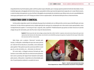 VOLTAR SUMÁRIO avançar Trilhas e Caminhos: Comunicação em Perspectiva 101
Figura 1 - Cena do comercial Dia do Amor Gang
Fonte: Disponível em: <https://www.youtube.com/watch?v=Yhmyc08aKyk>.
enquadramentoemprimeiroplano,pode-seafirmar,pelasroupasutilizadas,queocasalgayapareceposteriormentedemãosdadas.Acena
é exibida logo após a divulgação do Dia do Amor Gang, o que poderia indicar que esse dia especial seria capaz de unir o casal. Mesmo assim,
o rosto de ambos não aparecem na cena. No final, é divulgada uma promoção de smartphones que reforça mais uma vez a possibilidade de
casais gays participarem com o off: “A Gang vai sortear 5 entre os apaixonados”, não fazendo distinção entre os relacionamentos.
6 DISCUTINDO SOBRE O COMERCIAL
As discussões originadas a partir da realização do grupo focal realizado com os LGBs permitiu concluir pouca identificação com esse
comercial. Um dos motivos aparentes seria a rápida aparição do casal gay em comparação com a dos outros casais apresentados, como
no depoimento do sujeito 5: “a da Gang ali é tipo 1 segundo, sabe, rapidinho”. Problematizaram que parece se tratar mais de um casal de
amigos do que de namorados, pois não fica claro o tipo de relacionamento:
Sujeito 9: Parece que eles são mais amigos, porque tipo eles se dão ‘oizinho’ e aparece uma outra cena ali que acho que é pra
representar dois homens de mãos dadas, mas não tem como identificar porque só aparece um pedacinho da roupa. Então ainda
tem esse lance de ficar mascarando.
Além disso, com a palavra “silencioso” narrada pelo
locutor, é reforçado o estereótipo de que esse amor precisa
ser vivido de forma discreta ou escondida, como destacado
pelosujeito6:“Atéapalavraqueelesusarampradefinirocasal
gay ali, eu não me lembro, era... silenciado, né, silencioso”.
Por outro lado, o triângulo amoroso formado por dois
homens e uma mulher, descrito no comercial como poliamor,
bem como a presença de negros foram bastante valorizados
pelos jovens, reforçando a importância da diversidade para
eles. Os participantes exaltaram a ousadia da marca:
 