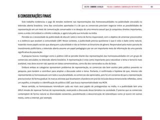 VOLTAR SUMÁRIO avançar Trilhas e Caminhos: Comunicação em Perspectiva 103
6 CONSIDERAÇÕES FINAIS
Este trabalho evidenciou o jogo de tensões existente nas representações das homossexualidades na publicidade veiculada na
televisão aberta brasileira. Uma das conclusões apontadas é a de que os comerciais precisam negociar entre as possibilidades de
representação em um meio de comunicação conservador e os desejos de uma minoria sexual que já conquistou direitos importantes,
como a união civil estável e o direito à adoção, e agora luta pela sua inclusão na mídia.
Percebe-se a necessidade da publicidade de discutir sobre o tema de forma responsável, com o objetivo de amenizar preconceitos
e a violência que assolam a comunidade LGBT. Nesse contexto, a publicidade precisa questionar o que é visto e dado como natural,
trazendo novos papéis sociais que abarquem a pluralidade e não se limitem ao binarismo de gênero. Responsável pela maior parcela do
investimento publicitário, a televisão aberta assume um papel pedagógico por ser um importante meio de informação de uma parcela
significativa da população.
A pesquisa buscou investigar como o público LGB se percebe diante das representações das homossexualidades em um grupo de
comerciais veiculados na televisão aberta brasileira. A representação é vista como importante para naturalizar o tema e torná-lo mais
aceitável, mas deve ocorrer não apenas em datas comemorativas, como dia dos namorados ou dia do beijo.
Embora ambas as categorias apresentem problemas de representação, os comercias são bem aceitos pelo público presente na
pesquisa, pois tendem a contribuir para ampliar a discussão sobre o tema. Portanto, é confirmada a hipótese de que, mesmo não
representando os homossexuais com toda a sua pluralidade, os comercias são apreciados, pois há um consenso de que a representação
precisa evoluir de forma gradual. As marcas ativistas que levantarem a bandeira em prol da inclusão dessa minoria terão refletidas, como
um espelho, a simpatia e a identificação do público LGBT, que busca representatividade nos MCM.
Nesse sentido, os homossexuais reivindicam cada vez mais seus papéis de protagonistas na mídia, e a publicidade tem uma
difícil missão de repensar formas de representação, avançando a discussão dessa temática na sociedade. É preciso que os comerciais
contemplem de forma natural as diversidades existentes, possibilitando a desconstrução de estereótipos como já ocorre em outros
meios, como a internet, por exemplo.
 