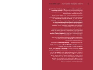 VOLTAR SUMÁRIO avançar Trilhas e Caminhos: Comunicação em Perspectiva 105
QUESTÃO DE GÊNERO. Estudos de gênero e da sexualidade na publicidade
e propaganda brasileira: as representações das homossexualidades em
anúncios publicitários televisivos. Disponível em: <https://www.ufrgs.br/
questaodegenero/>. Acesso em: 08 abr. 2016.
ROCHA, Everardo; BARROS, Carla. Entre mundos distintos: notas sobre
comunicação e consumo em um grupo social. In: BACCEGA, Maria Aparecida
(Org.) Comunicação e Culturas do Consumo. São Paulo: Atlas, 2008.
RODRIGUES, André Iribure. As representações das homossexualidades
na publicidade e propaganda veiculadas na televisão brasileira:
um olhar contemporâneo das últimas três décadas. 2008. Tese
(Doutorado) – UFRGS, Porto Alegre. Disponível em: <http://hdl.handle.
net/10183/13806> Acesso em: 20 mar. 2016.
RODRIGUES, André Iribure; CARVALHO, Amanda de. Desde a Década de
Setenta, em Setenta Comerciais: as representações LGBT na publicidade
e propaganda veiculadas na televisão brasileira. ALCAR - 10º Encontro
Nacional de História da Mídia. Porto Alegre, 2015. Disponível em: <http://
hdl.handle.net/10183/132742>. Acesso em: 20 mar. 2016.
SABAT, Ruth. Quando a publicidade ensina sobre gênero e sexualidade.
In: SILVA, Luiz Heron (Org.). Século XXI: Qual conhecimento?
Qual currículo? Petrópolis: Vozes, 1999.
SUPLICY, Marta. Conversando sobre sexo. 9. ed. Petrópolis: Vozes, 1983.
TOALDO, Mariângela Machado. Cenário Publicitário Brasileiro: Anúncios e
moralidade contemporânea. Porto Alegre: Sulina, 2005.
WEEKS, Jeffrey. O corpo e a sexualidade. In: LOURO, Guacira (Org.). O corpo
educado: pedagogias da sexualidade. 3. ed. Belo Horizonte: Autêntica, 2010.
YOUTUBE. Dia do amor. Cliente: Gang. Agência: Agência Bistrô. Direção de
Criação: Gustavo Barletto. Direção de Arte: Thayse Hoffmann. Atendimento
Agência: Gabriela Goularte. Produtora: Guts and Films. Direção: Cristiano
Trein. Produtora Áudio: Batuque Música. Fotógrafo: Gian Michailoff.
Aprovação Cliente: Ana Luiza Ferrão Cardoso, Flávia Ogawa e Anderlise
Eggert. 1 vídeo (0:00:30). Disponível em: <https://www.youtube.com/
watch?v=Yhmyc08aKyk>. Acesso em: 22 abr. 2016.
 