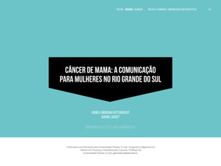 VOLTAR SUMÁRIO avançar Trilhas e Caminhos: Comunicação em Perspectiva 106
106
106
CÂNCER DE MAMA: A COMUNICAÇÃO
PARA MULHERES NO RIO GRANDE DO SUL
Adriele Morgana Ritterbusch1
Gabriel Daudt2
Universidade Feevale, Novo Hamburgo, RS
1
Publicitária com formação pela Universidade Feevale. E-mail: morgandry.13@gmail.com.
2
Mestre em Processos e Manifestações Culturais. Professor da
Universidade Feevale. E-mail: gabrieldaudt@feevale.br.
 