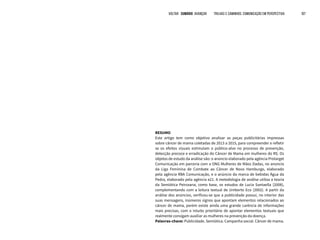 VOLTAR SUMÁRIO avançar Trilhas e Caminhos: Comunicação em Perspectiva 107
RESUMO
Este artigo tem como objetivo analisar as peças publicitárias impressas
sobre câncer de mama coletadas de 2013 a 2015, para compreender e refletir
se os efeitos visuais estimulam o público-alvo no processo de prevenção,
detecção precoce e erradicação do Câncer de Mama em mulheres do RS. Os
objetos de estudo da análise são: o anúncio elaborado pela agência Protarget
Comunicação em parceria com a ONG Mulheres de Mãos Dadas, no anúncio
da Liga Feminina de Combate ao Câncer de Novo Hamburgo, elaborado
pela agência RBA Comunicação, e o anúncio da marca de bebidas Água da
Pedra, elaborado pela agência e21. A metodologia de análise utiliza a teoria
da Semiótica Peirceana, como base, os estudos de Lucia Santaella (2008),
complementando com a leitura textual de Umberto Eco (2002). A partir da
análise dos anúncios, verificou-se que a publicidade possui, no interior das
suas mensagens, inúmeros signos que apontam elementos relacionados ao
câncer de mama, porém existe ainda uma grande carência de informações
mais precisas, com o intuito prioritário de apontar elementos textuais que
realmente consigam auxiliar as mulheres na prevenção da doença.
Palavras-chave: Publicidade. Semiótica. Campanha social. Câncer de mama.
 