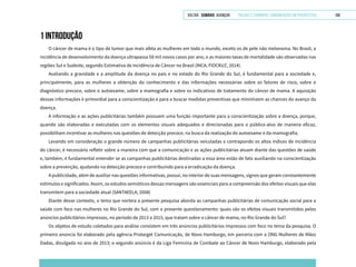 VOLTAR SUMÁRIO avançar Trilhas e Caminhos: Comunicação em Perspectiva 108
1 introdução
O câncer de mama é o tipo de tumor que mais afeta as mulheres em todo o mundo, exceto os de pele não melanoma. No Brasil, a
incidência de desenvolvimento da doença ultrapassa 58 mil novos casos por ano, e as maiores taxas de mortalidade são observadas nas
regiões Sul e Sudeste, segundo Estimativa de Incidência de Câncer no Brasil (INCA; FIOCRUZ, 2014).
Avaliando a gravidade e a amplitude da doença no país e no estado do Rio Grande do Sul, é fundamental para a sociedade e,
principalmente, para as mulheres a obtenção do conhecimento e das informações necessárias sobre os fatores de risco, sobre o
diagnóstico precoce, sobre o autoexame, sobre a mamografia e sobre os indicativos de tratamento do câncer de mama. A aquisição
dessas informações é primordial para a conscientização e para a buscar medidas preventivas que minimizem as chances do avanço da
doença.
A informação e as ações publicitárias também possuem uma função importante para a conscientização sobre a doença, porque,
quando são elaboradas e executadas com os elementos visuais adequados e direcionadas para o público-alvo de maneira eficaz,
possibilitam incentivar as mulheres nas questões de detecção precoce, na busca da realização do autoexame e da mamografia.
Levando em consideração o grande número de campanhas publicitárias veiculadas e contrapondo os altos índices de incidência
do câncer, é necessário refletir sobre a maneira com que a comunicação e as ações publicitárias atuam diante das questões de saúde
e, também, é fundamental entender se as campanhas publicitárias destinadas a essa área estão de fato auxiliando na conscientização
sobre a prevenção, ajudando na detecção precoce e contribuindo para a erradicação da doença.
A publicidade, além de auxiliar nas questões informativas, possui, no interior de suas mensagens, signos que geram constantemente
estímulos e significados. Assim, os estudos semióticos dessas mensagens são essenciais para a compreensão dos efeitos visuais que elas
transmitem para a sociedade atual (SANTAEELA, 2008)
Diante desse contexto, o tema que norteia a presente pesquisa aborda as campanhas publicitárias de comunicação social para a
saúde com foco nas mulheres no Rio Grande do Sul, com o presente questionamento: quais são os efeitos visuais transmitidos pelos
anúncios publicitários impressos, no período de 2013 a 2015, que tratam sobre o câncer de mama, no Rio Grande do Sul?
Os objetos de estudo coletados para análise consistem em três anúncios publicitários impressos com foco no tema da pesquisa. O
primeiro anúncio foi elaborado pela agência Protarget Comunicação, de Novo Hamburgo, em parceria com a ONG Mulheres de Mãos
Dadas, divulgada no ano de 2013; o segundo anúncio é da Liga Feminina de Combate ao Câncer de Novo Hamburgo, elaborado pela
 