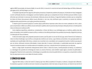 VOLTAR SUMÁRIO avançar Trilhas e Caminhos: Comunicação em Perspectiva 109
agência RBA Comunicação, da mesma cidade, no ano de 2014; e o terceiro é o anúncio da marca de bebidas Água da Pedra, elaborado
pela agência e21, de Porto Alegre, em 2015.
O resultado esperado permeia algumas afirmações provisórias a respeito do problema de pesquisa, resultando em duas indagações
a serem verificadas durante a investigação. A primeira hipótese supõe que as campanhas de Câncer de Mama possuem efeitos visuais
eficientes que estimulam no processo de prevenção e detecção precoce da doença. A segunda hipótese considera que as campanhas
de Câncer de Mama não possuem efeitos visuais eficientes e, com isso, não contribuem para o aumento no número de mulheres
diagnosticadas precocemente ou em ações preventivas da doença.
O objetivo geral da presente pesquisa é analisar peças publicitárias impressas sobre câncer de mama coletadas de 2013 a 2015,
para compreender e refletir se os efeitos visuais estimulam o público-alvo no processo de prevenção, detecção precoce e erradicação do
Câncer de Mama em mulheres do RS.
Como objetivos específicos, pretende-se: contextualizar o Câncer de Mama e sua simbologia para as mulheres, público-alvo das
peças em questão, como também se espera verificar e analisar se tais efeitos participam das questões de prevenção, diagnóstico precoce
e erradicação do Câncer de Mama.
A ideia de estudo surge como propósito pessoal da autora, que fez parte no ano de 2013 da Liga Jovem Feminina de Combate ao
Câncer de Novo Hamburgo e que verificou a situação das mulheres com câncer, cujas histórias comoventes e de superação podem ser
auxiliadas com a publicidade. Além disso, o estudo visa a contribuir com a sociedade, com o propósito de auxiliar mulheres que passam
por um câncer, enfrentam inúmeras dificuldades e lutam pela vida. O acesso à informação e a publicidade exercendo seu papel de
maneira consistente podem ser transformadores da realidade e, para isso, o estudo do tema em questão torna-se relevante.
Assim, o artigo expõe inicialmente embasamento teórico sobre o câncer de mama, contextualização da doença, as estatísticas
e a abordagem das questões de simbologia da mama no universo feminino, como também expõe alguns conceitos de publicidade e
propaganda. Posteriormente, apresenta a metodologia e as questões dos anúncios publicitários e, na sequência, compreende a análise
das três peças que serviram como objeto de estudo e análise.
2 CÂNCER DE MAMA
Segundo INCA (2015), o câncer de mama é a doença que mais afeta as mulheres no mundo e, no Brasil, a situação não é diferente.
As estatísticas apontam a incidência do tumor mamário correspondente a 28,1% de todos os tipos de câncer, um total de mais de 58 mil
 