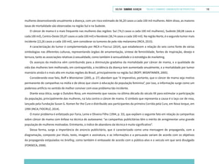 VOLTAR SUMÁRIO avançar Trilhas e Caminhos: Comunicação em Perspectiva 110
mulheres desenvolvendo anualmente a doença, com um risco estimado de 56,20 casos a cada 100 mil mulheres. Além disso, as maiores
taxas de mortalidade são observadas na região Sul e na Sudeste.
O câncer de mama é o mais frequente nas mulheres das regiões: Sul (74,3 casos a cada 100 mil mulheres), Sudeste (68,08 casos a
cada 100 mil), Centro-Oeste (55,87 casos a cada 100 mil) e Nordeste (38,74 casos a cada 100 mil). Na região Norte, é o segundo tumor mais
incidente (22,26 casos a cada 100 mil), sem considerar os tumores de pele não melanoma (INCA, 2015).
A caracterização do tumor é complementada por INCA e Fiocruz (2014), que estabelecem a relação do seio como fonte de várias
simbologias nas diferentes culturas, representando órgãos de amamentação, síntese de feminilidade, fontes de inspiração, desejo e
ternura, tanto as associações relativas à sexualidade, como também à sensualidade e à estratégia de marketing.
Os avanços da medicina vêm contribuindo para a diminuição gradativa da mortalidade por câncer de mama, e a qualidade de
vida das mulheres tem melhorado, em contrapartida, a incidência da doença tem aumentado anualmente, e a mortalidade por tumor
mamário ainda é o mais alto em muitas regiões do Brasil, principalmente na região Sul (BOFF; WISINTAINER, 2005).
Considerando esse fato, Boff e Wisintainer (2005, p. 27) abordam que “é imperativo, portanto, que o câncer de mama seja motivo
permanente de campanhas na mídia e de obras que visem à educação da população feminina”, por isso, a informação surge como um
poderoso artifício no sentido de melhor conviver com esse problema tão incidente.
Diante essa ótica, surge o Outubro Rosa, um movimento que nasceu na última década do século XX para estimular a participação
da população, principalmente das mulheres, na luta contra o câncer de mama. O símbolo que representa a causa é o laço cor de rosa,
lançado pela Fundação Susan G. Komen for the Cure e distribuído aos participantes da primeira Corrida pela Cura, em Nova Iorque, em
1990 (INCA; FIOCRUZ, 2014).
O maior problema é enfatizado por Faria, Leme e Oliveira Filho (1994, p. 33), que expõem o seguinte fato em relação às campanhas
sobre câncer de mama com ênfase na técnica do autoexame: “as campanhas publicitárias têm o mérito de arregimentar uma grande
população de mulheres motivadas. Entretanto, o índice de abandono da técnica é muito significativo”.
Dessa forma, surge a importância do anúncio publicitário, que é caracterizado como uma mensagem de propaganda, com a
diagramação, composto por título, texto, imagem e assinatura, e as informações e a persuasão variam de acordo com os objetivos
da propaganda estipulados no briefing, como também é embasado de acordo com o público-alvo e o veículo em que será divulgado
(FONSECA, 2008).
 