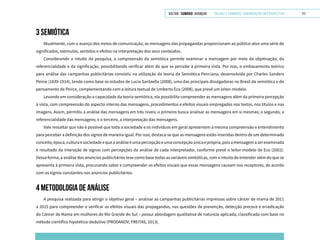 VOLTAR SUMÁRIO avançar Trilhas e Caminhos: Comunicação em Perspectiva 111
3 SEMIÓTICA
Atualmente, com o avanço dos meios de comunicação, as mensagens das propagandas proporcionam ao público-alvo uma série de
significados, estímulos, sentidos e efeitos na interpretação dos seus conteúdos.
Considerando o intuito da pesquisa, a compreensão da semiótica permite examinar a mensagem por meio da objetivação, da
referencialidade e da significação, possibilitando verificar além do que se percebe à primeira vista. Por isso, o embasamento teórico
para análise das campanhas publicitárias consistiu na utilização da teoria da Semiótica Peirciana, desenvolvida por Charles Sanders
Peirce (1839-1914), tendo como base os estudos de Lucia Santaella (2008), uma das principais divulgadoras no Brasil da semiótica e do
pensamento de Peirce, complementando com a leitura textual de Umberto Eco (2008), que prevê um leitor-modelo.
Levando em consideração a capacidade da teoria semiótica, ela possibilita compreender as mensagens além da primeira percepção
à vista, com compreensão do aspecto interno das mensagens, procedimentos e efeitos visuais empregados nos textos, nos títulos e nas
imagens. Assim, permitiu a análise das mensagens em três níveis: o primeiro busca analisar as mensagens em si mesmas; o segundo, a
referencialidade das mensagens; e o terceiro, a interpretação das mensagens.
Vale ressaltar que não é possível que toda a sociedade e os indivíduos em geral apresentem a mesma compreensão e entendimento
para perceber a definição dos signos de maneira igual. Por isso, destaca-se que as mensagens estão inseridas dentro de um determinado
conceito,época,culturaesociedadeequeaanáliseéumapercepçãoeumaconcepçãoúnicaeprópria,poisamensagemaserexaminada
é resultado da interação de signos com percepções da análise de cada interpretador, conforme prevê o leitor-modelo de Eco (2002).
Dessa forma, a análise dos anúncios publicitários teve como base todas as variáveis simbólicas, com o intuito de entender além do que se
apresenta à primeira vista, procurando saber e compreender os efeitos visuais que essas mensagens causam nos receptores, de acordo
com os signos constantes nos anúncios publicitários.
4 METODOLOGIA DE ANÁLISE
A pesquisa realizada para atingir o objetivo geral – analisar as campanhas publicitárias impressas sobre câncer de mama de 2011
a 2015 para compreender e verificar os efeitos visuais das propagandas, nas questões de prevenção, detecção precoce e erradicação
do Câncer de Mama em mulheres do Rio Grande do Sul – possui abordagem qualitativa de natureza aplicada, classificada com base no
método científico hipotético-dedutivo (PRODANOV; FREITAS, 2013).
 