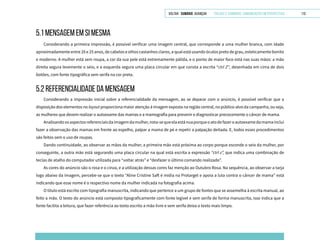 VOLTAR SUMÁRIO avançar Trilhas e Caminhos: Comunicação em Perspectiva 113
5.1 mensagem em si mesma
Considerando a primeira impressão, é possível verificar uma imagem central, que corresponde a uma mulher branca, com idade
aproximadamente entre 20 e 25 anos, de cabelos e olhos castanhos claros, a qual está usando óculos preto de grau, esteticamente bonito
e moderno. A mulher está sem roupa, a cor da sua pele está extremamente pálida, e o ponto de maior foco está nas suas mãos: a mão
direita segura levemente o seio, e a esquerda segura uma placa circular em que consta a escrita “ctrl Z”, desenhada em cima de dois
botões, com fonte tipográfica sem serifa na cor preta.
5.2 REFERENCIALIDADE DA MENSAGEM
Considerando a impressão inicial sobre a referencialidade da mensagem, ao se deparar com o anúncio, é possível verificar que a
disposição dos elementos no layout proporciona maior atenção à imagem exposta na região central, no público-alvo da campanha, ou seja,
as mulheres que devem realizar o autoexame das mamas e a mamografia para prevenir e diagnosticar precocemente o câncer de mama.
Analisandoosaspectosreferenciaisdaimagemdamulher,nota-sequeelaestánuaporqueoatodefazeroautoexamedamamainclui
fazer a observação das mamas em frente ao espelho, palpar a mama de pé e repetir a palpação deitada. E, todos esses procedimentos
são feitos sem o uso de roupas.
Dando continuidade, ao observar as mãos da mulher, a primeira mão está próxima ao corpo porque esconde o seio da mulher, por
conseguinte, a outra mão está segurando uma placa circular na qual está escrita a expressão “ctrl z”, que indica uma combinação de
teclas de atalho do computador utilizada para “voltar atrás” e “desfazer o último comando realizado”.
As cores do anúncio são o rosa e o cinza, e a utilização dessas cores faz menção ao Outubro Rosa. Na sequência, ao observar a tarja
logo abaixo da imagem, percebe-se que o texto “Aline Cristine Saft é mídia na Protarget e apoia a luta contra o câncer de mama” está
indicando que esse nome é o respectivo nome da mulher indicada na fotografia acima.
O título está escrito com tipografia manuscrita, indicando que pertence a um grupo de fontes que se assemelha à escrita manual, ao
feito a mão. O texto do anúncio está composto tipograficamente com fonte legível e sem serifa de forma manuscrita, isso indica que a
fonte facilita a leitura, que fazer referência ao texto escrito a mão livre e sem serifa deixa o texto mais limpo.
 