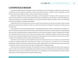 VOLTAR SUMÁRIO avançar Trilhas e Caminhos: Comunicação em Perspectiva 114
5.3 INTERPRETAÇÃO DA MENSAGEM
Em relação à interpretação final da mensagem, as premissas simbolizam que o foco de destaque na imagem tem o intuito de utilizar
um elemento com maior relevância, permitindo um layout mais atrativo para chamar a atenção do leitor, centralizando o conceito
criativo da campanha na imagem da mulher, e destacar-se diante das outras campanhas.
Analisando a imagem da mulher, verificam-se vários signos, a primeira percepção é o biótipo da mulher, que sugere que é uma
pessoa de classe social média, que está fora dos padrões estéticos vistos em catálogos de moda e utilizados nas campanhas publicitárias.
A opção por utilização de uma modelo não profissional e com essas características simboliza uma mulher comum, com identificação
mais próxima da realidade, e não biótipos estereotipados.
A expressão da mulher é séria, logo, torna-se claro que o assunto é sério, além disso, com uma visão mais ampla, é notório um apelo
sentimental envolvido atrás da expressão da mulher, que adverte todo sofrimento e dificuldades encontradas por mulheres que tem
câncer de mama.
A mão disposta em cima da mama possibilita algumas interpretações diferenciadas. A primeira constatação faz uma reflexão com o
tema da campanha, que é a prevenção do câncer de mama, a mão simboliza o ato de realizar o autoexame, que tem a função da palpação
das mamas para uma detecção precoce de nódulos mamários. Com uma visão mais avançada, ao observar a disposição da mão aliada
com a expressão da mulher, constata-se que a mulher está séria porque realizou o autoexame e descobriu o nódulo mamário maligno.
Por sua vez, outra interpretação singular simplesmente prevê que a disposição da mão no layout esconde a mama como forma de pudor
à modelo, não permitindo que suas partes íntimas sejam mostradas no anúncio.
Ao observar a outra mão, nota-se que está segurando a placa circular na qual está escrito “ctrl z”, que indica um conjunto de teclas
de atalho do computador utilizado para “voltar atrás”, para “corrigir ou” para “ajustar erros”. O comando “ctrl z” é um pensamento
informatizado, com direcionamento para o público jovem, que exprime a significação de que, no câncer de mama, não tem como utilizar
o comando de voltar atrás, visto que muitas vezes a doença é diagnosticada em estágios avançados.
Além disso, a placa na qual consta o comando “ctrl z” possui forma circular, que simboliza a estética dos seios e induz a relação com
a mama e o câncer. Com um olhar mais aprofundado, é possível relacionar que a placa está escondendo uma suposta ferida cancerígena,
nódulo mamário ou até mesmo uma mastectomia. Assim, a placa “ctrl z” simboliza que, em caso de mastectomia, nem sempre é possível
voltar atrás, e as marcas resultantes do câncer sempre estarão presentes.
 