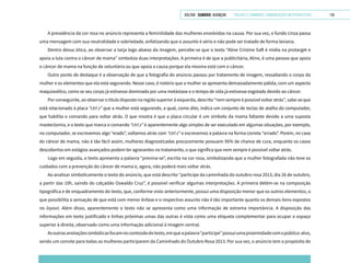 VOLTAR SUMÁRIO avançar Trilhas e Caminhos: Comunicação em Perspectiva 115
A prevalência da cor rosa no anúncio representa a feminilidade das mulheres envolvidas na causa. Por sua vez, o fundo cinza passa
uma mensagem com sua neutralidade e sobriedade, enfatizando que o assunto é sério e não pode ser tratado de forma leviana.
Dentro dessa ótica, ao observar a tarja logo abaixo da imagem, percebe-se que o texto “Aline Cristine Saft é mídia na protarget e
apoia a luta contra o câncer de mama” simboliza duas interpretações. A primeira é de que a publicitária, Aline, é uma pessoa que apoia
o câncer de mama na função de voluntária ou que apoia a causa porque ela mesma está com o câncer.
Outro ponto de destaque é a observação de que a fotografia do anúncio passou por tratamento de imagem, ressaltando o corpo da
mulher e os elementos que ela está segurando. Nesse caso, é notório que a mulher se apresenta demasiadamente pálida, com um aspecto
maquiavélico, como se seu corpo já estivesse dominado por uma metástase e o tempo de vida já estivesse esgotado devido ao câncer.
Por conseguinte, ao observar o título disposto na região superior à esquerda, descrito “nem sempre é possível voltar atrás”, sabe-se que
está relacionado à placa “ctrl z” que a mulher está segurando, a qual, como dito, indica um conjunto de teclas de atalho do computador,
que habilita o comando para voltar atrás. O que mostra é que a placa circular é um símbolo da mama faltante devido a uma suposta
mastectomia, e o texto que marca o comando “ctrl z” é aparentemente algo simples de ser executado em algumas situações, por exemplo,
no computador, se escrevemos algo “erado”, voltamos atrás com “ctrl z” e escrevemos a palavra na forma correta “errado”. Porém, no caso
do câncer de mama, não é tão fácil assim, mulheres diagnosticadas precocemente possuem 95% de chance de cura, enquanto os casos
descobertos em estágios avançados podem ter agravantes no tratamento, o que significa que nem sempre é possível voltar atrás.
Logo em seguida, o texto apresenta a palavra “previna-se”, escrita na cor rosa, simbolizando que a mulher fotografada não teve os
cuidados com a prevenção do câncer de mama e, agora, não poderá mais voltar atrás.
Ao analisar simbolicamente o texto do anúncio, que está descrito “participe da caminhada do outubro rosa 2013, dia 26 de outubro,
a partir das 10h, saindo do calçadão Oswaldo Cruz”, é possível verificar algumas interpretações. A primeira detém-se na composição
tipográfica e de enquadramento do texto, que, conforme visto anteriormente, possui uma disposição menor que os outros elementos, o
que possibilita a sensação de que está com menor ênfase e o respectivo assunto não é tão importante quanto os demais itens expostos
no layout. Além disso, aparentemente o texto não se apresenta como uma informação de extrema importância. A disposição das
informações em texto justificado e linhas próximas umas das outras é vista como uma etiqueta complementar para ocupar o espaço
superior à direita, observado como uma informação adicional à imagem central.
Asoutrasanotaçõessimbólicasfocamnoconteúdodotexto,emqueapalavra“participe”possuiumaproximidadecomopúblico-alvo,
sendo um convite para todas as mulheres participarem da Caminhado do Outubro Rosa 2013. Por sua vez, o anúncio tem o propósito de
 