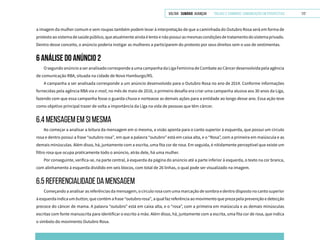 VOLTAR SUMÁRIO avançar Trilhas e Caminhos: Comunicação em Perspectiva 117
a imagem da mulher comum e sem roupas também podem levar à interpretação de que a caminhada do Outubro Rosa será em forma de
protestoaosistemadesaúdepúblico,queatualmenteaindaélentoenãopossuiasmesmascondiçõesdetratamentodosistemaprivado.
Dentro desse conceito, o anúncio poderia instigar as mulheres a participarem do protesto por seus direitos sem o uso de vestimentas.
6 ANÁLISE DO ANÚNCIO 2
OsegundoanúncioaseranalisadocorrespondeaumacampanhadaLigaFemininadeCombateaoCâncerdesenvolvidapelaagência
de comunicação RBA, situada na cidade de Novo Hamburgo/RS.
A campanha a ser analisada corresponde a um anúncio desenvolvido para o Outubro Rosa no ano de 2014. Conforme informações
fornecidas pela agência RBA via e-mail, no mês de maio de 2016, o primeiro desafio era criar uma campanha alusiva aos 30 anos da Liga,
fazendo com que essa campanha fosse o guarda-chuva e norteasse as demais ações para a entidade ao longo desse ano. Essa ação teve
como objetivo principal trazer de volta a importância da Liga na vida de pessoas que têm câncer.
6.4 mensagem em si mesma
Ao começar a analisar a leitura da mensagem em si mesma, a visão aponta para o canto superior à esquerda, que possui um círculo
rosa e dentro possui a frase “outubro rosa”, em que a palavra “outubro” está em caixa alta, e o “Rosa”, com a primeira em maiúscula e as
demais minúsculas. Além disso, há, juntamente com a escrita, uma fita cor de rosa. Em seguida, é nitidamente perceptível que existe um
filtro rosa que ocupa praticamente todo o anúncio, atrás dele, há uma mulher.
Por conseguinte, verifica-se, na parte central, à esquerda da página do anúncio até a parte inferior à esquerda, o texto na cor branca,
com alinhamento à esquerda dividido em seis blocos, com total de 26 linhas, o qual pode ser visualizado na imagem.
6.5 REFERENCIALIDADE DA MENSAGEM
Começando a analisar as referências da mensagem, o círculo rosa com uma marcação de sombra e dentro disposto no canto superior
à esquerda indica um button, que contém a frase “outubro rosa”, a qual faz referência ao movimento que preza pela prevenção e detecção
precoce do câncer de mama. A palavra “outubro” está em caixa alta, e o “rosa”, com a primeira em maiúscula e as demais minúsculas
escritas com fonte manuscrita para identificar o escrito a mão. Além disso, há, juntamente com a escrita, uma fita cor de rosa, que indica
o símbolo do movimento Outubro Rosa.
 