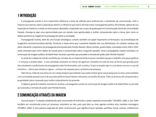 VOLTAR SUMÁRIO avançar Trilhas e Caminhos: Comunicação em Perspectiva 12
1 INTRODUÇÃO
A propaganda nazista é uma importante referência e fonte de reflexão para profissionais e estudantes de comunicação, visto o
impacto que exerceu sobre a população alemã e a influência que exerce até hoje sobre a propaganda política. No entanto, apesar de sua
importância histórica, é ainda um tema pouco abordado e explorado nos cursos de graduação em Comunicação Social da Universidade
Feevale. Enxerga-se aqui uma oportunidade para um estudo mais aprofundado e melhor compreensão sobre o tema, bem como os
efeitos positivos ou negativos da propaganda sobre a sociedade.
A propaganda nazista, além de uma função estratégica, cumpriu também um papel importante na formação e na consolidação do
imaginário nacional-socialista alemão. Portanto, é nesse tema que o presente trabalho tem sua delimitação. Os cartazes nazistas são
parte relevante e expressiva da propaganda promovida pelo Partido Nazista. Nesse sentido, quatro deles, veiculados entre 1920 e 1933,
serão utilizados aqui como objeto de estudo para a compreensão sobre a seguinte questão: como a propaganda nazista contribuiu na
construção de imagem pública de Adolf Hitler durante o período que precedeu a tomada do poder pelo Partido Nazista?
O cartaz foi o objeto de estudo escolhido por se tratar de um material de fácil acesso e também porque o trabalho com peças gráficas
– e inclusive a análise delas – é uma atividade constante no interior de agências e também em sala de aula, de forma que grande parte
dos estudantes e profissionais da propaganda estão familiarizados com a prática. O que se propõe aqui é o uso desse recurso e o uso da
semiótica – ciência que estuda os signos – na busca de resposta para o problema de pesquisa.
Além disso, o fato de esse tema ser um campo propício para debate e que pode sempre gerar novas pesquisas na área, como também
uma curiosidade pessoal acerca de assuntos políticos foram fatores relevantes na escolha do tema. Trata-se da busca de compreensão e
propriedade sobre o passado para melhor entendimento do presente.
O objetivo geral do trabalho consiste em analisar a propaganda nazista na construção de imagem pública de Adolf Hitler no período
que precedeu a tomada do poder pelo Partido Nazista.
2 COMUNICAÇÃO ATRAVÉS DA IMAGEM
Comunicação é “a relação estabelecida pela transmissão de estímulos e pelas respostas provocadas” (PILARES, 1989, p. 20). Pode
também ser reconhecida como um processo, voluntário ou não, pelo qual dois ou mais agentes emitem e/ou recebem mensagens
(PILARES, 1989). É uma palavra originada do latim communicare, que significa trocar opiniões, partilhar, tornar comum, conferenciar
 