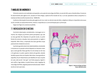 VOLTAR SUMÁRIO avançar Trilhas e Caminhos: Comunicação em Perspectiva 120
7 ANÁLISE DO ANÚNCIO 3
O terceiro anúncio a ser analisado corresponde a uma ação da marca Água da Pedra, no ano de 2015, para o Outubro Rosa. O anúncio
foi desenvolvido pela agência e21, situada em Porto Alegre, capital do Rio Grande do Sul, e um dos apoiadores dessa campanha é o
Instituto da Mama do Rio Grande do Sul - IMAMA-RS.
Conforme informações fornecidas pela agência e21 via e-mail, no mês de maio de 2016, o objetivo é reforçar a importância da causa
social, convidar ao autoconhecimento, mostrar a importância e a conscientização para a prevenção.
Segue (ver figura 3) o anúncio escolhido.
Figura 3 - Anúncio da Água da Pedra
Fonte: ADOLINE (2016)
7.1 mensagem em si mesma
A primeira observação, considerando a mensagem em si
mesma, faz relação ao primeiro ponto perceptível, que são
as duas garrafas Pet, dispostas em grande escala, na parte
frontal do anúncio, situadas mais precisamente na região à
esquerda. Além disso, a exposição das duas garrafas ocupa
praticamente metade do anúncio.
A primeira garrafa visível é de material plástico, translúcido
e encontra-se na posição vertical disposta em tamanho maior
que a outra garrafa. Nessa garrafa, há uma tampa cor de rosa
e há gotículas na parte superior externa da garrafa, estando
também quase cheia com líquido. Além disso, nessa garrafa em
específico, há um rótulo branco com detalhes em azul, na parte
em azul, está escrito “sem gás” com fonte pequena, legível e
sem serifa e, logo abaixo, na parte branca, está o logotipo da
marcaÁguadaPedra,seguidoposteriormentedotexto“500ml”
escrito em tom azul-claro.
 