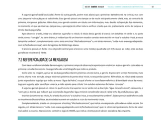 VOLTAR SUMÁRIO avançar Trilhas e Caminhos: Comunicação em Perspectiva 121
A segunda garrafa está localizada à frente da outra garrafa, porém mais abaixo que a primeira e também está na vertical, mas com
uma pequena inclinação para o lado direito. Essa garrafa possui uma tampa cor de rosa e está praticamente cheia, mas, ao contrário da
primeira, não possui gotículas. Além disso, essa garrafa contém um rótulo com informações, mas, devido à disposição dos elementos,
no momento em que se observa a tampa rosa, a percepção do olhar induz a verificar o texto que está praticamente acima da tampa e à
direita das duas garrafas.
Após observar o texto, volta-se a observar a garrafa e o rótulo. O rótulo dessa garrafa é branco com detalhes em verde e, na parte
verde, consta “com gás”, na parte branca, é notável que há um leve tom rosado e consta o texto escrito em rosa “o outubro é rosa, a nossa
tampinha também”, complementando com o texto em cinza “#fechadocomrosa” e, em letras menores, “saiba mais: www.aguadapredra.
com.br/fechadocomrosa”, além do logotipo do IMAMA logo abaixo.
O anúncio possui um fundo cinza degradée central para o branco e uma moldura quadrada com linha suave ao redor, onde as duas
garrafas se encontram à frente.
7.2 REFERENCIALIDADE DA MENSAGEM
Com base na referencialidade da mensagem, o primeiro campo de observação aponta com evidências as duas garrafas colocadas na
primeira camada do anúncio. Essas garrafas são uma fotografia que indica o produto.
Como visto na imagem, apesar de as duas garrafas estarem próximas uma da outra, a garrafa disposta em sentido horizontal, mais
acima, chama mais atenção porque está mais próxima do ponto ótico inicial, na esquerda superior. Além disso, no rótulo está exposto
junto ao produto o logotipo que indica a marca “Água da Pedra”, na qual a fonte e o ícone fazem referência à identidade visual da marca.
Logo em seguida, após identificar a marca, a visão aponta para o título “em outubro estaremos fechados com rosa”.
A segunda garrafa possui um rótulo no qual há uma tira superior na cor verde com a descrição “água mineral natural”, à esquerda, e
“com gás”, à direita, que indicam que o conteúdo da garrafa é água mineral considerada natural e essa linha de produto possui gás.
Inserido juntamente ao rótulo, há o texto do anúncio “o outubro é rosa, a nossa tampinha também”. Essa expressão está referenciada
no movimento Outubro Rosa, as atividades ocorrem em outubro e a cor do movimento é rosa.
Complementando, o texto em cinza possui a hashtag “#fechadocomrosa”, que indica uma expressão utilizada nas redes sociais. Em
seguida, em letras menores: “saiba mais: www.aguadapredra.com.br/fechadocomrosa”, que é o site da campanha como forma de saber
mais sobre o assunto. Abaixo consta também o logo do IMAMA, que indica a instituição de câncer apoiadora da campanha.
 