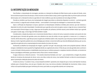 VOLTAR SUMÁRIO avançar Trilhas e Caminhos: Comunicação em Perspectiva 122
6.4 INTERPRETAÇÃO DA MENSAGEM
Para finalizar a interpretação da mensagem, percebe-se a intenção da utilização do filete branco junto ao plano de fundo, como
forma de demarcação da área de atenção, o título encontra-se dentro desse campo, porém as garrafas estão no primeiro plano acima da
demarcação, com a intenção de colocar as garrafas em maior evidência, que são os produtos da marca Água da Pedra.
Percebe-se, também, que houve uma manipulação de imagem para deixar os elementos dispostos no anúncio – a primeira garrafa
está na vertical, e a segunda está inclinada à direita – como também a iluminação da embalagem e o tratamento dos rótulos.
Após a verificação da disposição no layout, aparecem as interpretações simbólicas emitidas pelo anúncio, que são inúmeras e
dependem do olhar de cada interpretador. Considerando que a garrafa acima está com gotas e possui o logo da marca, é possível fazer
uma associação à fonte de água, ou seja, a água que vem da pedra, da cachoeira, da fonte natural, como também induzir que a garrafa
com gotas é saúde, logo, a marca Água da Pedra também é saúde.
Considerando a relação do produto com o movimento Outubro Rosa e o câncer de mama, é possível constatar outro ponto de vista
que aponta para o formato das garrafas como uma referência aos seios da mulher, em que a garrafa é a mama em si, e a tampa é o
mamilo. Dentro dessa ótica, a garrafa que possui as gotículas simboliza saúde e vida, enquanto a que não possui exprime sentimento de
doença e morte. A garrafa saudável seria uma simbologia para retratar a mama da mulher que não está afetada pela doença, por sua vez,
a garrafa sem gotículas seria a representação da mama doente, do câncer de mama.
Analisando os detalhes da manipulação de imagem, a garrafa “com gás” não possui gás, tendo como propósito apontar a falta de
energia e vitalidade da mama quando fica fragilizada devido ao surgimento do câncer. O fato de que uma das garrafas está na vertical e
a outra inclinada à direita postula a instabilidade emocional que as mulheres possuem a neoplasia mamária enfrentam, os transtornos
físicos e psicológicos enfrentados, que deixam tanto o físico como o mental instáveis.
A seguir, observa-se o título do anúncio – “em outubro estaremos fechados com rosa” –, que complementa a imagem do produto
devido às iniciativas de prevenção do câncer, como uma ideia criativa da marca, mas também fechado na ideia de conscientização e
apoio à prevenção e detecção precoce do câncer de mama.
O texto do anúncio, “o outubro é rosa, a nossa tampinha também”, apresenta uma relação de que a marca está fazendo iniciativas
voltadas para o Outubro Rosa, uma vez que o Outubro não é rosa, mas torna-se devido à identidade do movimento. Então a marca
utiliza-se da oportunidade para gerar lembrança da marca, pois todas as suas garrafas estarão com a tampa rosa.
 