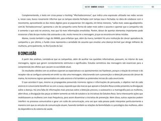 VOLTAR SUMÁRIO avançar Trilhas e Caminhos: Comunicação em Perspectiva 123
Complementando, o texto em cinza possui a hashtag “#fechadocomrosa”, que indica uma expressão utilizada nas redes sociais
e, nesse caso, busca novamente informar que as tampas estarão fechadas com tampa rosa e fechadas na ideia de colaborar com o
movimento, aproveitando-se dos meios digitais para se popularizar. Em seguida, em letras menores, “saiba mais: www.aguadapredra.
com.br/ fechadocomrosa”, apresenta o site da campanha como forma de saber mais sobre o assunto e apontar que a campanha não
é somente o que está no anúncio, mas que há mais informações envolvidas. Porém, deixar de apontar elementos importantes pode
ocasionar o fato de que muitos não acessarão o site, muito menos ler a mensagem, já que se encontra em letras miúdas.
Abaixo, consta também o logo do IMAMA, para enfatizar que, além da marca, também há uma instituição de câncer apoiadora da
campanha e, por último, o fundo cinza representa a seriedade do assunto que envolve uma doença terrível que atinge milhares de
mulheres, principalmente, no Rio Grande do Sul.
8 CONCLUSÃO
A partir das análises, constata-se que as campanhas, além de auxiliar nas questões informativas, possuem, no interior de suas
mensagens, signos que geram constantemente estímulos e significados. Estudos semióticos das mensagens são essenciais para a
compreensão dos efeitos que causam na sociedade atual.
Os resultados obtidos com as análises superam as expectativas e os apontamentos nas hipóteses, porque a relação do emissor e do
receptor não se configura somente em emitir ou não uma mensagem, relacionando com a prevenção e a detecção precoce do câncer de
mama, há inúmeros signos apresentados em cada anúncio e há também as pretensões iniciais de cada anunciante.
O que acontece é que, mesmo as propagandas possuindo inúmeros signos e informações de persuasão, o objetivo real de cada
anúncio é o anunciante beneficiar-se com a causa, expondo que são marcas que apoiam o Outubro Rosa e estão presentes na divulgação
sobre a doença. Há uma falta de informações mais precisas sobre a detecção precoce, o autoexame e a mamografia para as mulheres,
além disso, a divulgação das peças se detém somente ao mês de outubro e às iniciativas do Outubro Rosa. Seria interessante ações que
mobilizassem as mulheres com mais frequência, para assim disseminar a iniciativa de prevenção. Além disso, outros aspectos podem
interferir no processo comunicativo e gerar um ruído de comunicação, uma vez que cada pessoa pode interpretar particularmente a
maneira com que os veículos de comunicação atuam, havendo também as relações da feminilidade e o psicológico das mulheres, além
da dependência do sistema de saúde.
 