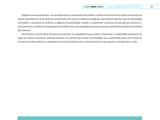 VOLTAR SUMÁRIO avançar Trilhas e Caminhos: Comunicação em Perspectiva 124
Seguindo esses pensamentos, uma proposta futura e interessante seria verificar a eficiência dos anúncios e aplicar entrevistas aos
grupos que pertencem ao processo de comunicação, tais como: os médicos oncologistas, que poderiam apontar quais as informações
primordiais e necessárias às mulheres, as agências de publicidade, visando a compreender o processo de execução dos anúncios, e,
principalmente,asmulherescorrespondentesaopúblico-alvo,comopropósitoderesolverquestõesimportantesquefaltamnoconteúdo
dos anúncios.
Para finalizar, o estudo desse tema torna-se relevante. Isso possibilitaria que o acesso à informação e à publicidade exercessem seu
papel de maneira consistente, podendo encontrar um caminho para mudar uma realidade, que a publicidade possa ser o motivo de
sorrisos de muitas mulheres e a realidade de um mundo visionário com consciência de que o que importa, acima de tudo, é a vida.
 