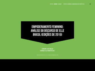EMPODERAMENTO FEMININO:
ANÁLISE DO DISCURSO DE ELLE
BRASIL (EDIÇÕES DE 2015)
Caroline Luiza Willig1
Henrique Alexander Keske2
Universidade Feevale, Novo Hamburgo, RS
1
Jornalista com formação pela Universidade Feevale. E-mail: carol.willig@gmail.com.
2
Doutor em Filosofia. Professor dos Cursos de Comunicação Social da
Universidade Feevale. E-mail: henriqueK@feevale.br.
VOLTAR SUMÁRIO avançar Trilhas e Caminhos: Comunicação em Perspectiva 129
 