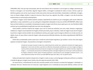 VOLTAR SUMÁRIO avançar Trilhas e Caminhos: Comunicação em Perspectiva 13
(TRIGUEIRO, 2001). Para que haja comunicação, além de outros fatores, faz-se necessário o uso de signos ou códigos, elementos que
formam a mensagem a ser transmitida. Segundo Trigueiro (2001), a mensagem é analisada em todos os níveis e formas e pode ser
eletrônica, gestual, oral, escrita, visual e possuir ainda vários outros sinais que são transmitidos, interpretados e codificados. A imagem,
como um desses códigos, também é capaz de comunicar. Mais do que isso, segundo Joly (1996), a imagem é uma das ferramentas
predominantes na comunicação contemporânea.
A palavra “imagem”, termo também bastante complexo, dependendo do contexto em que é empregada, pode assumir diferentes
significados, ou seja, é polissêmica e, por isso, pode gerar ambiguidades indesejadas no discurso científico (PIETROFORTE, 2008). Existe
hoje uma forte tendência na sociedade à interpretação da palavra imagem como forma visual, aquilo que se vê, mas Pietroforte (2008)
esclarece que as possibilidades de significado são muito mais abrangentes.
Existe também o domínio imaterial das imagens, que se dá na mente dos indivíduos, tais como visões, fantasias, imaginações,
modelos etc. Imagens visuais dependem de imagens mentais para existir, já que o indivíduo, criador da imagem visual, teve de imaginá-
las primeiro. Imagens mentais também não se estabelecem sozinhas, pois surgem a partir de alguma referência no mundo concreto, em
objetos visuais. Ou seja, ambos os tipos de imagem, ainda que possuam definições distintas, não existem separadamente (SANTAELLA;
NÖTH, 1997).
Diante dessa complexidade, pode-se partir para o estudo de certas funções linguísticas, que auxiliam a tornar mais claros alguns
aspectos no estudo da imagem. Joly apresenta a ancoragem e revezamento:
A função de ancoragem consiste em deter essa ‘cadeia flutuante do sentido’ que a polissemia necessária da imagem geraria,
designando ‘o nível correto de leitura’, qual dentre as diferentes interpretações solicitada por uma única imagem privilegiar. A
imprensa oferece exemplos diários dessa função de ancoragem da mensagem lingüística [sic], também chamada a ‘legenda’ da
imagem. [...] Já a função de revezamento se manifestaria quando a mensagem lingüística [sic] viesse suprir carências expressivas
da imagem, substituí-la. De fato, apesar da riqueza expressiva e comunicativa de uma mensagem puramente visual [...], há
coisas impossíveis de dizer sem recorrer ao verbal (BARTHES apud JOLY, 1996, p. 109 -110, grifo do autor).
Ambas as funções dizem respeito à relação entre a imagem e o texto, ou seja, o uso da linguagem verbal para confirmar ou completar
o sentido de algo que a imagem visual, sozinha, não seria capaz de transmitir (JOLY, 1996).
Da mesma forma, o entendimento de outros dois conceitos também se faz necessário no estudo das linguagens: a denotação e a
conotação. Para isso, “devemos levar em conta que o signo lingüístico [sic] é constituído por duas partes distintas, embora uma não
 