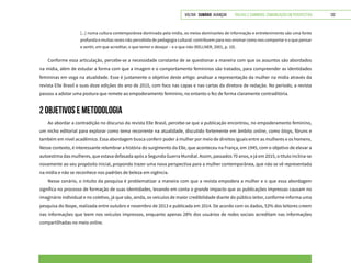 VOLTAR SUMÁRIO avançar Trilhas e Caminhos: Comunicação em Perspectiva 132
[...] numa cultura contemporânea dominada pela mídia, os meios dominantes de informação e entretenimento são uma fonte
profunda e muitas vezes não percebida de pedagogia cultural: contribuem para nos ensinar como nos comportar e o que pensar
e sentir, em que acreditar, o que temer e desejar – e o que não (KELLNER, 2001, p. 10).
Conforme essa articulação, percebe-se a necessidade constante de se questionar a maneira com que os assuntos são abordados
na mídia, além de estudar a forma com que a imagem e o comportamento femininos são tratados, para compreender as identidades
femininas em voga na atualidade. Esse é justamente o objetivo deste artigo: analisar a representação da mulher na mídia através da
revista Elle Brasil e suas doze edições do ano de 2015, com foco nas capas e nas cartas da diretora de redação. No período, a revista
passou a adotar uma postura que remete ao empoderamento feminino, no entanto o fez de forma claramente contraditória.
2 OBJETIVOS E METODOLOGIA
Ao abordar a contradição no discurso da revista Elle Brasil, percebe-se que a publicação encontrou, no empoderamento feminino,
um nicho editorial para explorar como tema recorrente na atualidade, discutido fortemente em âmbito online, como blogs, fóruns e
também em nível acadêmico. Essa abordagem busca conferir poder à mulher por meio de direitos iguais entre as mulheres e os homens.
Nesse contexto, é interessante relembrar a história do surgimento da Elle, que aconteceu na França, em 1945, com o objetivo de elevar a
autoestima das mulheres, que estava defasada após a Segunda Guerra Mundial. Assim, passados 70 anos, e já em 2015, o título inclina-se
novamente ao seu propósito inicial, propondo trazer uma nova perspectiva para a mulher contemporânea, que não se vê representada
na mídia e não se reconhece nos padrões de beleza em vigência.
Nesse cenário, o intuito da pesquisa é problematizar a maneira com que a revista empodera a mulher e o que essa abordagem
significa no processo de formação de suas identidades, levando em conta o grande impacto que as publicações impressas causam no
imaginário individual e no coletivo, já que são, ainda, os veículos de maior credibilidade diante do público leitor, conforme informa uma
pesquisa do Ibope, realizada entre outubro e novembro de 2013 e publicada em 2014. De acordo com os dados, 53% dos leitores creem
nas informações que leem nos veículos impressos, enquanto apenas 28% dos usuários de redes sociais acreditam nas informações
compartilhadas no meio online.
 