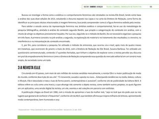 VOLTAR SUMÁRIO avançar Trilhas e Caminhos: Comunicação em Perspectiva 133
Buscou-se investigar a forma como a estética e o comportamento femininos são retratados na revista Elle Brasil, tendo como base
a análise das suas doze edições de 2015, estudando o discurso exposto nas capas e na carta da Diretora de Redação, como forma de
identificar os principais rótulos relacionados à imagem feminina, buscando compreender como é a figura feminina exibida pela revista.
Para validar o estudo acerca da representação feminina nos âmbitos estético e comportamental, fez-se uso da metodologia de
pesquisa bibliográfica, atrelada à análise de conteúdo segundo Bardin, que propõe a categorização do conteúdo em análise, com o
intuito de atingir os objetivos previamente traçados. Por sua vez, seguindo-se o método de Bardin, fez-se necessário organizar a pesquisa
em três fases. A primeira consistiu na pré-análise; a segunda, na exploração do material e no tratamento dos resultados; e a terceira, na
interferência e na interpretação do conteúdo encontrado.
E, por fim, para corroborar a pesquisa, foi utilizado o método de entrevista, que ocorreu via e-mail, após mais de quatro meses
em tratativas, que ocorreram de janeiro a maio de 2016, com a Diretora de Redação da Elle Brasil, Susana Barbosa. Foi utilizado um
questionário semiestruturado, contendo 17 questões fechadas, que tinham o objetivo de explorar como a revista percebe seu discurso
em prol do empoderamento feminino e como a Diretora de Redação compreende essa questão do mercado editorial em um cenário mais
amplo, da sociedade como um todo.
3 A REVISTA ELLE
Circulando em 43 países, com mais de seis milhões de revistas vendidas mensalmente, a revista Elle é a maior publicação de moda
do mundo, conforme descrição de seu site3
. “É irreverente, ousada e aposta no novo... Antecipando tendências na moda, beleza, cultura
e lifestyle, Elle é descolada e trata o luxo de forma jovem, contemporânea e acessível”, conforme site de publicidade da Editora Abril. A
editora refere-se a ela como uma marca, o que abrange não somente o objeto revista, como também outros projetos, os quais figuram
em um aplicativo, uma versão digital da revista, um site, eventos e até coleções em parceria com estilistas.
A publicação chegou ao Brasil em 1988, com a missão de aproximar o luxo da mulher real, “seja no look que ela pode usar ou nos
lugares que gostaria de conhecer e frequentar”, conforme site da Abril, que também afirma que inspira milhares de leitoras, apresentando
moda contemporânea, bem-humorada e sexy.
3
Disponível em: <http://publiabril.abril.com.br/marcas/Elle>. Acesso em: 21 abr. 2016.
 