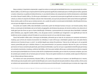 VOLTAR SUMÁRIO avançar Trilhas e Caminhos: Comunicação em Perspectiva 135
Nesse contexto, é importante compreender o papel da revista na construção da identidade feminina e na representação da mulher.
Buitoni(2009,p.212)afirmaqueaimprensafemininadoPaísapresentasignificativacolaboraçãoparaamistificaçãodamulher,ajudando
a manter e disseminar os padrões de beleza femininos. E, esse ideal de beleza e de comportamento interfere diretamente na identidade
da mulher. Manuel Castells (1999, p. 22) afirma que a identidade é um “processo de construção de significado com base em um atributo
cultural, ou ainda um conjunto de atributos culturais inter-relacionados, o(s) qual (ais) prevalece(m) sobre outras fontes de significado”.
Nesse cenário, pode-se afirmar que as revistas exercem, sim, o poder de auxiliar na construção da identidade e identificação femininas,
uma vez que são objeto de consumo cultural da sociedade.
De acordo com Castells (1999), toda identidade é construída a partir da interação humana e do que o ser humano produz. Dessa
forma, a construção de identidades vale-se da história, da geografia, das fantasias das pessoas, da memória coletiva e da cultura de um
modo geral para dar forma ao que se chama identificação. Entretanto, o processamento da construção dessa identidade é realizado
pelos indivíduos, que, segundo Castells (1999, p. 23), são grupos sociais e sociedades que reorganizam o seu significado por meio de
tendências sociais e projetos culturais firmados em sua estrutura social e em sua visão de tempo e espaço.
Stuart Hall também reflete sobre a formação da identidade, afirmando que se trata de um processo em constante movimento e
mudança, que se forma de maneira inconsciente nos indivíduos. O autor afirma que a identidade é gerada muito mais pelos fatores
externos ao ser humano do que o a priori7
, no sentido daquilo que sempre lhe pertenceu. Trata-se de um todo que é, em sua grande
maioria, preenchido pelo que o indivíduo absorve. E, esse preenchimento é um processo constante. Não tem fim, pois o ser humano
permanece em busca constante pela plenitude, pela fantasia da felicidade, o que faz com que a capacidade de identificação permaneça
em constante movimento e mudança, conforme Hall (2006, p. 38). Esse autor também afirma que o conhecimento da ciência a respeito
da construção da identidade do ser humano ainda não foi completamente entendido, pois se trata de um processo complexo, que varia
de contexto para contexto e de ser humano para ser humano. Trata-se do sujeito inserido em um contexto, sendo capaz de influenciar e
de ser influenciado por fatores externos.
Em sintonia com esses pensamentos, Muszkat (1985, p. 20) pondera a respeito do ser humano e da identificação de si mesmo,
informando que esta só pode existir a partir da identificação com o outro e faz parte da luta pela existência. Nesse sentido, a forma como
as mulheres são representadas na mídia também faz parte do processo de identificação. Considerando que as revistas são o lugar onde
7
Termo filosófico utilizado para expressar algo que é intrínseco ao ser humano, que já nasce com ele (online).
 