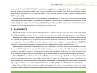 VOLTAR SUMÁRIO avançar Trilhas e Caminhos: Comunicação em Perspectiva 14
exista separada da outra” (FIORIN; SAVIOLI, 2007, p. 111). São eles: o significante – parte perceptível do signo – e o significado – a parte
inteligível do signo, o conceito. Em qualquer língua, é muito comum que um significante tenha mais de um significado, o que, em geral,
fica neutralizado pelo contexto. Uma vez inserido no contexto, o signo assume um significado específico e perde seu caráter polissêmico
(FIORIN; SAVIOLI, 2007).
A relação existente entre o significante e o significado é o que configura a denotação. “Desse modo, significado denotativo é aquele
conceito que um certo significante evoca no receptor. Em outras palavras, é o conceito ao qual nos remete um certo significante” (FIORIN;
SAVIOLI, 2007, p. 113). Segundo Andrade e Henriques (1999), a função denotativa, também conhecida como referencial, é responsável
por transmitir a informação objetiva e precisa, sem comentários ou juízos de valor.
2.1 IMAGEM PÚBLICA
No estudo da imagem, suas diversas formas e, principalmente, para a compreensão da relação que possui com a construção de imagem
de uma figura pública, faz-se necessário também o entendimento acerca de um outro tipo de imagem e do que a cria: a Imagem Pública.
Baldissera (2004) cita que o imaginário é frequentemente entendido como o contrário de verdadeiro, é colocado em oposição ao real.
Essa concepção de imaginário como ficção, algo ambíguo e inconsistente, diferente da realidade vivida, “foi construída, fundamentalmente,
em oposição ao conhecimento científico/racional. Esse viés propõe o experimento como a única via de acesso à verdade” (BALDISSERA,
2004, p. 69). No entanto, o autor defende que “o imaginário constrói o real e é por ele construído” (BALDISSERA, 2004, p. 72).
Baldisseradefendequeindivíduoecoletividadedialogamentresi.Oindivíduojánãopodeserpensadocomopassivoesimplesreceptor
doqueacoletividadedecide.Pormaisqueaforçadoimagináriocoletivopossaexercersobreelegrandeinfluência,“indivíduoecoletividade
interagem na construção do imaginário e são por ele construídos; vive-se o/no imaginário” (BALDISSERA, 2004, p. 75). Tal imaginário, seja
de um indivíduo, de um grupo ou de toda uma sociedade, é um dos grandes responsáveis pela construção da imagem de uma entidade.
Gomes (2004) defende a existência de mais de uma significação para o conceito de imagem, dividindo-o em dois principais: imagem
pública e imagem plástica. Quando se fala em imagem pública, fala-se da imagem social, daquilo que se constrói principalmente com
ações e com discursos. Trata-se do juízo coletivo que se faz sobre algo ou alguém, o que difere da imagem visual ou plástica desse mesmo
algo ou alguém. Contudo, o autor salienta ainda que elementos visuais podem contribuir para a formação de uma imagem pública.
SegundoGomes(2004),aimagemdetiposocialoupúblicanãodesignaumfatoplástico,massimcognitivo,conceitual,depercepção.
Nopresentetrabalho,aimagemplástica,representadaatravésdoscartazes,seráutilizadacomocontribuiçãoparaaconstruçãodeimagem
 