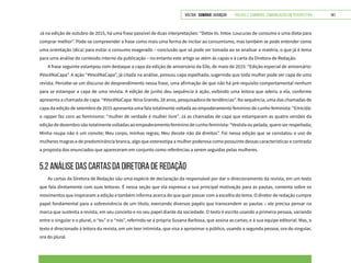 VOLTAR SUMÁRIO avançar Trilhas e Caminhos: Comunicação em Perspectiva 141
Já na edição de outubro de 2015, há uma frase passível de duas interpretações: “Detox Vs. Intox: Loucuras de consumo e uma dieta para
comprar melhor”. Pode-se compreender a frase como mais uma forma de incitar ao consumismo, mas também se pode entender como
uma orientação (dica) para evitar o consumo exagerado – conclusão que só pode ser tomada ao se analisar a matéria, o que já é tema
para uma análise do conteúdo interno da publicação – no entanto este artigo se atém às capas e à carta da Diretora de Redação.
A frase seguinte estampou com destaque a capa da edição de aniversário da Elle, de maio de 2015: “Edição especial de aniversário:
#VocêNaCapa”. A ação “#VocêNaCapa”, já citada na análise, possuiu capa espelhada, sugerindo que toda mulher pode ser capa de uma
revista. Percebe-se um discurso de desprendimento nessa frase, uma afirmação de que não há pré-requisito comportamental nenhum
para se estampar a capa de uma revista. A edição de junho deu sequência à ação, exibindo uma leitora que aderiu a ela, conforme
apresenta a chamada de capa: “#VocêNaCapa: Nina Grando, 28 anos, pesquisadora de tendências”. Na sequência, uma das chamadas de
capa da edição de setembro de 2015 apresenta uma fala totalmente voltada ao empoderamento feminino de cunho feminista: “Emicida:
o rapper faz coro ao feminismo: “mulher de verdade é mulher livre”. Já as chamadas de capa que estamparam as quatro versões da
edição de dezembro são totalmente voltadas ao empoderamento feminino de cunho feminista: “Vestida ou pelada, quero ser respeitada;
Minha roupa não é um convite; Meu corpo, minhas regras; Meu decote não dá direitos”. Foi nessa edição que se constatou o uso de
mulheres magras e de predominância branca, algo que estereotipa a mulher poderosa como possuinte dessas características e contradiz
a proposta dos enunciados que apareceram em conjunto como referências a serem seguidas pelas mulheres.
5.2 ANÁLISE DAS CARTAS DA DIRETORA DE REDAÇÃO
As cartas da Diretora de Redação são uma espécie de declaração da responsável por dar o direcionamento da revista, em um texto
que fala diretamente com suas leitoras. É nessa seção que ela expressa a sua principal motivação para as pautas, comenta sobre os
movimentos que inspiraram a edição e também informa acerca do que quer passar com a escolha do tema. O diretor de redação cumpre
papel fundamental para a sobrevivência de um título, exercendo diversos papéis que transcendem as pautas – ele precisa pensar na
marca que sustenta a revista, em seu conceito e no seu papel diante da sociedade. O texto é escrito usando a primeira pessoa, variando
entre o singular e o plural, o “eu” e o “nós”, referindo-se à própria Susana Barbosa, que assina as cartas, e à sua equipe editorial. Mas, o
texto é direcionado à leitora da revista, em um teor intimista, que visa a aproximar o público, usando a segunda pessoa, ora do singular,
ora do plural.
 