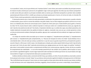 VOLTAR SUMÁRIO avançar Trilhas e Caminhos: Comunicação em Perspectiva 148
é um sacerdócio”, revela, uma vez que enfrenta uma “maratona fashion”, como chama, para assistir aos desfiles das principais semanas
de moda do mundo; comenta que é preciso ter uma agilidade e vigor e tanto para aguentar. Ela indica que seus leitores acompanhem
as redes sociais dela para saberem as principais novidades sobre os eventos que a Elle Brasil acompanha no período. Outra novidade
apresentada pela Diretora da Elle é o desfile que antecipa as principais apostas para o inverno, em termos de moda, no chamado Elle
Fashion Preview, evento que apresenta a moda internacional da estação.
É interessante observar que a maioria da moda apresentada na publicação é de predominância internacional e, quando se aborda
a moda brasileira, pouco variam os nomes dos estilistas e das grifes citados, mais um fato instigante que poderia culminar em um novo
tema a ser debatido pelas ciências da comunicação social a respeito do motivo pelo qual a moda brasileira pouco ganha o interesse
da mídia. Por fim, Susana discorre sobre o editorial inspirado na moda que condiz com a realidade feminina atual, que, segundo ela,
está “cada dia mais próxima da vida real”. No entanto, é importante relembrar que, na análise das capas, essa edição apresentou uma
modelo totalmente encaixada dentro dos padrões de beleza em vigência, mostrando mais uma vez que a revista apresenta no texto
um discurso extremamente voltado à libertação dos padrões, algo que não é sustentado de forma evidente nas imagens que ilustram a
mulher Elle.
Já a edição de novembro exibe enunciados que se inserem nas categorias 2, “empoderamento pela beleza”, 3, “empoderamento
pelo sucesso”, 4, “empoderamento pelo comportamento, e 5, “Discurso de inovação da revista e da moda”. Susana Barbosa inicia a
carta falando sobre o clima de verão que começa a predominar e o que ele causa no guarda-roupa feminino, principalmente quando o
assunto é biquíni, e afirma que o maiô é a peça mais desejada para a estação, pois acabou aquela história de que maiô é traje de banho
para quem está “acima do peso ideal”, expressão preconceituosa que segrega pessoas que não são magras nos padrões “aceitáveis”
pela moda. A carta também comenta sobre o comportamento de Miley Cyrus, cantora pop que, segundo a revista, não faz jus ao padrão
de comportamento das celebridades - e a usa como exemplo justamente por não condizer com os padrões, além de apoiar as causas
que envolvem a igualdade de gênero. Susana segue explanando sobre exemplos de mulheres que tiveram seu visual tratado como algo
transcendente à imagem e ao comportamento ideais para suas épocas de fama.
A editora relembra as leitoras sobre o aniversário da Elle França, que celebrou, em 2015, 70 anos de existência, encerrando a carta de
forma pessoal como sempre, enviando “beijos” às suas leitoras e demonstrando orgulho do trabalho e da equipe que tem em Elle Brasil:
“Nós, da Elle Brasil (que tem apenas 27 anos), temos um imenso orgulho em fazer parte desta rede tão visionária, que sempre acreditou
no valor de leitoras como você: independentes, divertidas, engajadas, cheias de atitude e que amam a moda! Beijos, Susana Barbosa”.
 