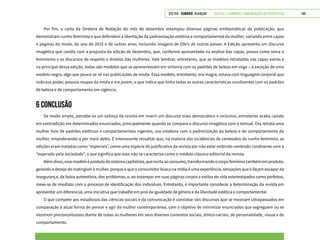 VOLTAR SUMÁRIO avançar Trilhas e Caminhos: Comunicação em Perspectiva 149
Por fim, a carta da Diretora de Redação do mês de dezembro estampou diversas páginas emblemáticas da publicação, que
demonstram cunho feminista e que defendem a libertação da padronização estética e comportamental da mulher, variando entre capas
e páginas do miolo, do ano de 2015 e de outros anos, incluindo imagens de Elle’s de outros países. A Edição apresenta um discurso
imagético que condiz com a proposta da edição de dezembro, que, conforme apresentado na análise das capas, possui como tema o
feminismo e os discursos de respeito e direitos das mulheres. Vale lembrar, entretanto, que as modelos retratadas nas capas extras e
na principal dessa edição, todas são modelos que se apresentavam em sintonia com os padrões de beleza em voga – à exceção de uma
modelo negra, algo que pouco se vê nas publicações de moda. Essa modelo, entretanto, era magra, estava com linguagem corporal que
indicava poder, possuía roupas da moda e era jovem, o que indica que tinha todas as outras características condizentes com os padrões
de beleza e de comportamento em vigência.
6 CONCLUSÃO
De modo amplo, percebe-se um esforço da revista em inserir um discurso mais democrático e inclusivo, entretanto acaba caindo
em contradição em determinados enunciados, principalmente quando se compara o discurso imagético com o textual. Ora retrata uma
mulher livre de padrões estéticos e comportamentais vigentes, ora colabora com a padronização da beleza e do comportamento da
mulher, empoderando-a por meio deles. É interessante ressaltar que, na maioria das incidências de conteúdos de cunho feminista, as
edições eram tratadas como “especiais”, como uma espécie de justificativa da revista por não estar exibindo conteúdo condizente com o
“esperado pela sociedade”, o que significa que esse não se caracteriza como o modelo clássico editorial da revista.
Alémdisso,essemodeloéprodutodosistemacapitalista,queincitaaoconsumo,transformandoocorpofemininotambémemproduto,
gerando o desejo do inatingível à mulher, porque o que o consumidor busca na mídia é uma experiência, sensações que o façam escapar da
insegurança, da baixa autoestima, dos problemas, e, ao estampar em suas páginas corpos e estilos de vida estereotipados como perfeitos,
mexe-se de imediato com o processo de identificação dos indivíduos. Entretanto, é importante considerar a determinação da revista em
apresentar um diferencial, uma iniciativa que trabalhe em prol da igualdade de gênero e da liberdade estética e comportamental.
O que compete aos estudiosos das ciências sociais e da comunicação é constatar tais discursos que se mostram ultrapassados em
comparação à atual forma de pensar e agir da mulher contemporânea, com o objetivo de minimizar enunciados que segreguem ou se
mostrem preconceituosos diante de todas as mulheres em seus diversos contextos sociais, étnico-raciais, de personalidade, visual e de
comportamento.
 