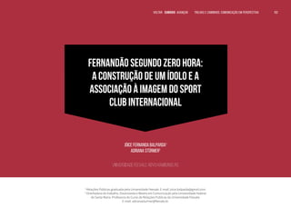 FERNANDÃO SEGUNDO ZERO HORA:
A CONSTRUÇÃO DE UM ÍDOLO E A
ASSOCIAÇÃO À IMAGEM DO SPORT
CLUB INTERNACIONAL
Jóice Fernanda Balparda1
Adriana Stürmer2
Universidade Feevale, Novo Hamburgo, RS
1
Relações Públicas graduada pela Universidade Feevale. E-mail: joice.balparda@gmail.com.
2
Orientadora do trabalho. Doutoranda e Mestre em Comunicação pela Universidade Federal
de Santa Maria. Professora do Curso de Relações Públicas da Universidade Feevale.
E-mail: adrianasturmer@feevale.br.
152
VOLTAR SUMÁRIO avançar Trilhas e Caminhos: Comunicação em Perspectiva
 