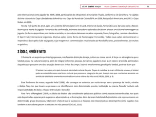 VOLTAR SUMÁRIO avançar Trilhas e Caminhos: Comunicação em Perspectiva 155
pelo Internacional como jogador de 2004 a 2008, participando de 190 partidas e marcando 77 gols, conforme o site Zero Hora. Foi capitão
do time colorado na Copa Libertadores da América e na Copa do Mundo de Clubes FIFA, em 2006, Recopa Sul-Americana, em 2007, e Copa
Dubai, em 2008.
No dia 7 de junho de 2014, após um acidente de helicóptero em Aruanã, interior de Goiás, Fernando Lúcio da Costa veio a falecer.
Assim que a morte do jogador Fernandão foi confirmada, inúmeros torcedores colorados decidiram prestar uma última homenagem ao
jogador. De forma espontânea, em frente ao estádio, os torcedores deixavam recados na parede, flores, fotografias, camisas e bandeiras.
O Sport Club Internacional organizou diversas ações como forma de homenagear Fernandão. Todas essas ações demonstraram a
importância dada pelo clube ao jogador, cuja imagem nas comemorações relacionadas ao Mundial foi vista, provavelmente, por muitos
os gaúchos.
3 ÍDOLO, HERÓI E MITO
O futebol é um esporte que interliga pessoas, não fazendo distinção de raça, cultura ou classe social. A força e a abrangência que o
futebol possui na cultura brasileira, além de integrar diferentes pessoas, tornam os jogadores leais a um clube e à torcida, admiradora
daqueles que possuem uma boa atuação dentro das linhas de campo. Sobre o envolvimento gerado pelo futebol, pode-se dizer que:
O futebol é uma das principais fontes de identidade cultural do país. Capaz de mobilizar e atrair milhões de pessoas, o futebol
pode ser entendido como uma forma cultural que promove a integração do país, fazendo com que a sociedade encontre um
sentido de totalidade raramente encontrado em outras esferas da vida social (HELAL, 1996, p. 8).
Esse fenômeno de massa, segundo Helal (1998), não consegue se sustentar por muito tempo sem a presença de heróis, estrelas
e ídolos. São eles que levam as pessoas a se identificarem com determinado evento, instituição ou marca, ficando também sob
responsabilidade do ídolo a relação entre clube e torcedor.
Para Faria e Meneghetti (2004), os ídolos do futebol são considerados pelos seus públicos como pessoas extraordinárias, nas quais
está depositada a esperança de superar as adversidades e as frustrações. Além de terem habilidade futebolística e de representarem um
determinado grupo de pessoas, lidam com o fato de que o sucesso ou o fracasso está relacionado ao desempenho como jogador, mas
também os torcedores pesam as atitudes na vida pessoal (GIGLIO, 2010).
 