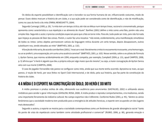 VOLTAR SUMÁRIO avançar Trilhas e Caminhos: Comunicação em Perspectiva 157
Os ídolos do esporte possibilitam a identificação com o torcedor na sua forma humana de ser, influenciando costumes, modo de
pensar. Esses ídolos marcam a história de um clube, e a sua ação pode ser considerada como de identificação, e não de mistificação,
como no caso do herói e do mito (FARIA; MENEGHETTI, 2004).
Segundo Camargo (1995, p. 29), “o mito tem um tempo cíclico; ele não se efetua num tempo linear, racional e cronometrado, porque
apresenta como característica a sua repetição e se alimenta de rituais”. Barthes (2001) define o mito como uma fala, porém não uma
simples fala. Segundo o autor, é preciso condições especiais para que a fala se torne mito. Para ele, tudo pode ser mito, pois não há nada
que impeça as pessoas de falar das coisas. Porém, o autor faz uma ressalva: “não existe, evidentemente, uma manifestação simultânea
de todos os mitos: certos objetos permanecem cativos da linguagem mítica durante um certo tempo, depois desaparecem, outros
substituem-nos, sendo elevados ao mito“ (BARTHES, 2001, p. 132).
Afunçãodomitoseria,deacordocomBarthes(2001),“evacuaroreal:literalmenteomitoéoescoamentoincessante,umahemorragia,
ou se se preferir, uma evaporação; em suma uma ausência sensível” (BARTHES, 2001, p. 163). Nesse sentido, sobre o ex-piloto de Fórmula
1, Ayrton Senna, que morreu acidentalmente em 1994, enquanto competia, por exemplo, Campbell (2004, p. 131, apud CAMPOS, 2008,
p. 5) afirma que “o herói é alguém que deu a própria vida por algo maior que ele mesmo”, ou seja, a maior consagração de Ayrton Senna
veio com sua morte (CAMPOS, 2008).
O caso do jogador Fernandão não parece se configurar como mito, ainda que sua morte tenha ocorrido. Aproxima-se mais, ao que
parece, à noção de herói, por seus feitos no Sport Club Internacional, e de ídolo, pela sua história, que faz parte da constituição da
história do clube.
4 A MÍDIA E O ESPORTE NA CONSTRUÇÃO DO ÍDOLO, DO HERÓI E DO MITO
A mídia promove e produz estilos de vida, oferecendo sua audiência para anunciantes (GASTALDO, 2002) e utilizando atores
midiáticos para vender e gerar informação (GHISLENI; ROSA, 2008). A mídia produz e reproduz comportamentos, cria modismos, sendo
uma importante ferramenta da indústria cultural. No campo esportivo não é diferente. Conforme Rubio (2001, p. 95), “dentre os vários
fenômenos que a sociedade moderna tem produzido para a emergência de atitudes heroicas, o esporte vem ocupando um dos lugares
mais destacados”.
Segundo a autora, o esporte se mostra para a sociedade contemporânea como um fenômeno de grande abrangência social “tanto
do ponto de vista do espetáculo como também como atividade profissional e comercial” (RUBIO, 2006, p. 86), gerando emoção e
 