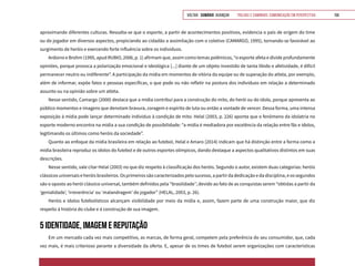 VOLTAR SUMÁRIO avançar Trilhas e Caminhos: Comunicação em Perspectiva 158
aproximando diferentes culturas. Ressalta-se que o esporte, a partir de acontecimentos positivos, evidencia o país de origem do time
ou do jogador em diversos aspectos, propiciando ao cidadão a assimilação com o coletivo (CAMARGO, 1995), tornando-se favorável ao
surgimento de heróis e exercendo forte influência sobre os indivíduos.
Ardoino e Brohm (1995, apud RUBIO, 2006, p. 1) afirmam que, assim como temas polêmicos, “o esporte afeta e divide profundamente
opiniões, porque provoca a polarização emocional e ideológica [...] diante de um objeto investido de tanta libido e afetividade, é difícil
permanecer neutro ou indiferente”. A participação da mídia em momentos de vitória da equipe ou de superação do atleta, por exemplo,
além de informar, expõe fatos e pessoas específicas, o que pode ou não refletir na postura dos indivíduos em relação a determinado
assunto ou na opinião sobre um atleta.
Nesse sentido, Camargo (2000) destaca que a mídia contribui para a construção do mito, do herói ou do ídolo, porque apresenta ao
público momentos e imagens que denotam bravura, coragem e espírito de luta ou então a vontade de vencer. Dessa forma, uma intensa
exposição à mídia pode lançar determinado indivíduo à condição de mito. Helal (2003, p. 226) aponta que o fenômeno da idolatria no
esporte moderno encontra na mídia a sua condição de possibilidade: “a mídia é mediadora por excelência da relação entre fãs e ídolos,
legitimando os últimos como heróis da sociedade”.
Quanto ao enfoque da mídia brasileira em relação ao futebol, Helal e Amaro (2014) indicam que há distinção entre a forma como a
mídia brasileira reproduz os ídolos do futebol e de outros esportes olímpicos, dando destaque a aspectos qualitativos distintos em suas
descrições.
Nesse sentido, vale citar Helal (2003) no que diz respeito à classificação dos heróis. Segundo o autor, existem duas categorias: heróis
clássicos universais e heróis brasileiros. Os primeiros são caracterizados pelo sucesso, a partir da dedicação e da disciplina, e os segundos
são o oposto ao herói clássico universal, também definidos pela “brasilidade’’, devido ao fato de as conquistas serem “obtidas a partir da
‘genialidade’, ‘irreverência’ ou ‘malandragem’ do jogador” (HELAL, 2003, p. 26).
Heróis e ídolos futebolísticos alcançam visibilidade por meio da mídia e, assim, fazem parte de uma construção maior, que diz
respeito à história do clube e à construção de sua imagem.
5 IDENTIDADE, IMAGEM E REPUTAÇÃO
Em um mercado cada vez mais competitivo, as marcas, de forma geral, competem pela preferência do seu consumidor, que, cada
vez mais, é mais criterioso perante a diversidade da oferta. E, apesar de os times de futebol serem organizações com características
 