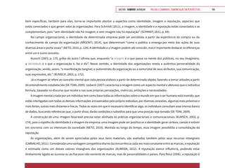 VOLTAR SUMÁRIO avançar Trilhas e Caminhos: Comunicação em Perspectiva 159
bem específicas, também para eles, torna-se importante atentar a aspectos como identidade, imagem e reputação, aspectos que
estão conectados e que geram valor às organizações. Para Schmidt (2011), a imagem, a identidade e a reputação estão conectadas e se
complementam, pois “sem identidade não há imagem, e sem imagem não há reputação” (SCHMIDT, 2011, p. 89).
No campo organizacional, a identidade de determinada empresa pode ser percebida a partir da experiência de compra ou do
conhecimento de campo da organização (ARGENTI, 2014), que determinam “como o público a enxerga por meio das ações de suas
diversas áreas e porta-vozes” (NETO, 2010, p. 124). A identidade e a imagem podem até coincidir, mas é importante destacar as diferenças
entre um e outro conceito.
Kunsch (2003, p. 170, grifos do autor ) afirma que, enquanto “a imagem é o que passa na mente dos públicos, no seu imaginário,
a identidade é o que a organização é, faz e diz”. Nesse sentido, a identidade das organizações revela a autêntica personalidade da
organização, sendo, assim, “a manifestação tangível, o autorretrato da organização ou a soma total de seus atributos, sua comunicação,
suas expressões, etc.” (KUNSCH, 2003, p. 172).
Já a imagem se refere ao conceito mental que cada pessoa elabora a partir de determinado objeto, fazendo-a tomar atitudes a partir
do entendimento estabelecido (DE TONI, 2009). Iasbeck (2007) caracteriza a imagem como um aspecto mental e afetuoso que o indivíduo
formula, baseado no discurso que recebe e nas suas próprias percepções, vivências, ambições e necessidades.
A imagem mental criada por um indivíduo tem como base todas as informações sobre o mundo em que o ser humano está inserido, que
estão interligadas com todas as demais informações armazenadas pelo próprio indivíduo, por diversas conexões, algumas mais próximas e
mais fortes, outras mais distantes e fracas. Todas as vezes em que é necessário identificar algo, os indivíduos consultam esse imenso banco
de dados, buscando referências que, a partir disso, darão condições e subsídios para que uma posição seja tomada (DE TONI, 2009).
A construção de uma imagem favorável precisa estar alinhada às práticas organizacionais e comunicacionais (KUNSCH, 2003, p.
174), pois o espelho da identidade é a imagem da empresa: uma imagem pode ser positiva se a identidade gerar certeza, coesão e estiver
em sincronia com os interesses da sociedade (NETO, 2010). Mantida ao longo do tempo, essa imagem possibilita a consolidação da
reputação.
As organizações, além de serem apreciadas pelos seus bens materiais, são avaliadas também pelos seus recursos intangíveis
(CARVALHO,2011).Consideradaumavantagemcompetitivadiantedaconcorrênciacadavezmaisconstanteentreasmarcas,areputação
é estimada como um desses valores intangíveis das organizações (ALMEIDA, 2012). A reputação exerce influência, podendo estar
diretamente ligada ao sucesso ou ao fracasso não somente de marcas, mas de personalidades e países. Para Rosa (2006), a reputação é
 