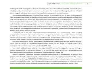 VOLTAR SUMÁRIO avançar Trilhas e Caminhos: Comunicação em Perspectiva 16
da Propaganda (2014), “a propaganda é a técnica de criar opinião pública favorável a um determinado produto, serviço, instituição ou
idéia [sic], visando a orientar o comportamento humano das massas num determinado sentido”. A propaganda, então, vai muito além
da pura divulgação de bens e serviços, exercendo influência sobre diversos aspectos do cotidiano das pessoas.
Publicidade e propaganda possuem distinções e funções diferentes na comunicação, mas uma vez que o termo propaganda é
capaz de englobar os dois sentidos, não se faz necessário, no presente estudo, o uso dos dois termos. Em cada definição podem existir
ainda outras subcategorias para definir os tipos de propaganda, como a propaganda política, a publicidade comercial, a propaganda de
conscientização etc. Os termos e conceitos podem ser divididos de várias formas e categorizados de acordo com seus objetivos, mas,
no fim das contas, serão sempre propaganda, que, para Sampaio (2003, p. 24), pode ser definida como “a manipulação planejada da
comunicação visando, pela persuasão, promover comportamentos em benefício do anunciante que a utiliza”. O autor (2003) defende
ainda que é tarefa da propaganda informar e despertar nos consumidores o interesse de compra ou uso de produtos e serviços em
benefício de uma empresa, pessoa ou entidade.
A propaganda pode ser vista, então, como um instrumento crucial e importante para o sucesso de quem a utiliza. O papel da
propaganda é muito mais amplo do que simplesmente promover a divulgação de um serviço ou produto, ela tem infinitas possibilidades
e pode ser utilizada como uma verdadeira e poderosa arma, capaz de mudar hábitos, recuperar uma economia, criar imagem, promover
o consumo, vender produtos e informar o consumidor, basta que se saiba utilizá-la (SAMPAIO, 2003).
Outro ponto interessante que Sampaio apresenta em sua obra é a defesa de que a propaganda seja capaz de influenciar a todos,
mesmo os que não o desejam ser. Sempre haverá uma mensagem que interesse, uma ideia, imagem, uma sugestão que atraia até os
mais céticos, ainda que tentem se isolar ou não o percebam (SAMPAIO, 2003).
Neste trabalho será dada ênfase ao cartaz, que é descrito por Moles (1987) como uma folha de papel bem impressa, com imagens
ou signos acompanhados de um texto, geralmente colados em um muro visto pelas pessoas. Ele explica que o cartaz pode ser utilizado
tanto para fins comerciais quanto para levar ideias a público, mas que é também uma forma de arte.
Para que se compreenda a finalidade da propaganda, é importante também o estudo de sua linguagem própria, dos meios que utiliza
para persuadir. O objetivo final de toda propaganda é vender a mercadoria ou, no caso da propaganda nazista, uma ideia. Mas, para isso,
conformeresumeLund(1947,apudVESTERGAARD;SCHRODER,2000),éprecisoprimeirochamaraatenção,despertarinteresse,estimularo
desejo, criar convicção e induzir à ação. É papel da propaganda atender a esses cinco requisitos para que possa, por fim, alcançar o objetivo
final. Para isso, ela faz uso de recursos, alguns desses presentes nos cartazes a serem analisados nesta pesquisa e descritos a seguir.
 
