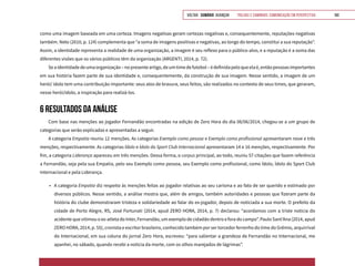 VOLTAR SUMÁRIO avançar Trilhas e Caminhos: Comunicação em Perspectiva 160
como uma imagem baseada em uma certeza. Imagens negativas geram certezas negativas e, consequentemente, reputações negativas
também. Neto (2010, p. 124) complementa que “a soma de imagens positivas e negativas, ao longo do tempo, constitui a sua reputação”.
Assim, a identidade representa a realidade de uma organização, a imagem é seu reflexo para o público-alvo, e a reputação é a soma das
diferentes visões que os vários públicos têm da organização (ARGENTI, 2014, p. 72).
Seaidentidadedeumaorganização–nopresenteartigo,deumtimedefutebol–édefinidapeloqueelaé,entãopessoasimportantes
em sua história fazem parte de sua identidade e, consequentemente, da construção de sua imagem. Nesse sentido, a imagem de um
herói/ ídolo tem uma contribuição importante: seus atos de bravura, seus feitos, são realizados no contexto de seus times, que geraram,
nesse herói/ídolo, a inspiração para realizá-los.
6 RESULTADOS DA ANÁLISE
Com base nas menções ao jogador Fernandão encontradas na edição de Zero Hora do dia 08/06/2014, chegou-se a um grupo de
categorias que serão explicadas e apresentadas a seguir.
A categoria Empatia reuniu 12 menções. As categorias Exemplo como pessoa e Exemplo como profissional apresentaram nove e três
menções, respectivamente. As categorias Ídolo e Ídolo do Sport Club Internacional apresentaram 14 e 16 menções, respectivamente. Por
fim, a categoria Liderança apareceu em três menções. Dessa forma, o corpus principal, ao todo, reuniu 57 citações que fazem referência
a Fernandão, seja pela sua Empatia, pelo seu Exemplo como pessoa, seu Exemplo como profissional, como Ídolo, Ídolo do Sport Club
Internacional e pela Liderança.
•	 A categoria Empatia diz respeito às menções feitas ao jogador relativas ao seu carisma e ao fato de ser querido e estimado por
diversos públicos. Nesse sentido, a análise mostra que, além de amigos, também autoridades e pessoas que fizeram parte da
história do clube demonstraram tristeza e solidariedade ao falar do ex-jogador, depois de noticiada a sua morte. O prefeito da
cidade de Porto Alegre, RS, José Fortunati (2014, apud ZERO HORA, 2014, p. 7) declarou: “acordamos com a triste notícia do
acidente que vitimou o ex-atleta do Inter, Fernandão, um exemplo de cidadão dentro e fora do campo”. Paulo Sant’Ana (2014, apud
ZERO HORA, 2014, p. 55), cronista e escritor brasileiro, conhecido também por ser torcedor ferrenho do time do Grêmio, arquirrival
do Internacional, em sua coluna do jornal Zero Hora, escreveu: “para salientar a grandeza de Fernandão no Internacional, me
apanhei, no sábado, quando recebi a notícia da morte, com os olhos marejados de lágrimas”.
 