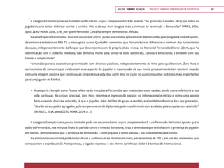 VOLTAR SUMÁRIO avançar Trilhas e Caminhos: Comunicação em Perspectiva 161
A categoria Empatia pode ser também verificada no corpus complementar 3 de análise: “no gramado, Carvalho abraçava todos os
jogadores sem tentar disfarçar sorriso e carinho. Mas o abraço mais longo e mais carinhoso foi reservado a Fernandão” (PIRES, 2006,
apud ZERO HORA, 2006, p. 4), por quem Fernando Carvalho sempre demonstrou afeição.
NasérieEspecialFernandão-Nuncateesquecerei(2015),publicadaumanoapósamortedeFernandãopeloprogramaGloboEsporte,
da emissora de televisão RBS TV, o massagista Juarez Quintalhia comentou que Fernandão não diferenciava nenhum dos funcionários
do clube, independentemente da função que desempenhavam. O próprio clube revela, no Memorial Fernandão Eterno (2014), que “a
identificação com o clube foi imediata, não demorou muito para tornar-se ídolo da torcida, cativou e emocionou o torcedor com seu
talento e simplicidade”.
Fernandão parecia estabelecer proximidade com diversos públicos, independentemente do time pelo qual torciam. Zero Hora e
outros meios de comunicação evidenciam esse aspecto do jogador. A repercussão de sua morte provavelmente tem também relação
com uma imagem positiva que construiu ao longo de sua vida, boa parte dela no clube no qual conquistou os títulos mais importantes
para um jogador de futebol.
•	 A categoria Exemplo como Pessoa refere-se às menções a Fernandão que enalteciam o seu caráter, tendo como referência a sua
vida particular. No corpus principal, Zero Hora relembra o ingresso do jogador no Internacional e retrata-o como uma aposta
bem-sucedida do clube colorado, já que o jogador, além de líder do grupo e capitão, era também referência fora dos gramados,
“devido ao seu poder agregador, pelo temperamento de diplomata, pelo envolvimento com a cidade, pela empatia com a torcida”
(MENDES, 2014, apud ZERO HORA, 2014, p. 2).
A categoria Exemplo como pessoa também pode ser encontrada no corpus complementar 3: Luís Fernando Verissimo aponta que a
saída de Fernandão, nos minutos finais da partida contra o time do Barcelona, tirou a serenidade que se tinha com a presença do jogador
em campo, demonstrando que a presença de Fernandão – como jogador e como pessoa – era fundamental para o time.
Na entrevista concedida à produtora cultural e audiovisual de Histórias Incríveis, em dezembro de 2013, em um dos momentos que
compuseram o espetáculo Os Protagonistas, o jogador expressa o seu eterno carinho ao clube e à torcida do Internacional.
 