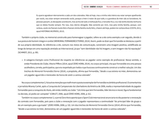 VOLTAR SUMÁRIO avançar Trilhas e Caminhos: Comunicação em Perspectiva 162
Eu queria agradecer eternamente a cada um dos colorados. Não só hoje, mas a minha vida inteira vou estar sempre ajoelhando
por vocês, vou estar sempre venerando vocês, porque o Inter é maior do que tudo, e a grandeza do Inter são os torcedores. As
pessoas passam, as decepções acontecem, mas acima de tudo a instituição fica, o torcedor fica, e eu não tenho dúvida nenhuma
que os ídolos ficarão sempre. Por isso, meu eterno obrigado. Não somente por mim, mas pela minha família, porque, com
certeza, vocês me fizeram muito feliz e fizeram minha família muito feliz, e fazem até hoje, podem ter certeza disso (COSTA, 2013,
apud HISTÓRIAS INCRÍVEIS, 2013).
Também o próprio clube, no memorial construído para homenagear o jogador, refere-se a ele como exemplo a ser seguido, devido à
sua postura de homem íntegro e cordial (MEMORIAL FERNANDÃO ETERNO, 2014). Assim, pode-se dizer que Fernandão se destacou a partir
de sua própria identidade. As referências a ele, comuns nos meios de comunicação, constroem uma imagem positiva, solidificada ao
longo do tempo em uma reputação atrelada ao Internacional, já que “sem identidade não há imagem, e sem imagem não há reputação”
(SCHMIDT, 2011, p. 89).
•	 A categoria Exemplo como Profissional diz respeito às referências ao jogador como exemplo de profissional. Nesse sentido, o
então Presidente do Clube, Vitorio Piffero (2014, apud ZERO HORA, 2014), no corpus principal, cita que Fernandão era uma pessoa
acolhedora, correta, participativa, que era respeitado por todos e que buscava continuamente construir a melhor solução. Um dos
trechos do Memorial Fernandão Eterno (2014), a propósito, afirma que Fernandão, “desde a sua estreia no Inter, demonstrou ser
um jogador aguerrido e merecedor da honra de vestir a camisa colorada”.
Nocorpuscomplementar2,háoutrasmençõesquereafirmamaposturaexemplardeFernandãonoâmbitoprofissional.Ocomentarista
e jornalista Wianey Carlet, após a Conquista do Campeonato da Libertadores da América de 2006, exalta a representatividade do jogador
Fernandão para a conquista do título, até então inédito ao clube: “Um time que tem Fernandão, líder técnico e moral, figura fundamental
na decisão, só podia ser campeão” (CARLET, 2006, apud ZERO HORA, 2006, p. 61).
Tambémnocorpuscomplementar2,ojornalZeroHoraapontaqueoSportClubInternacionalanunciarianodiaposteriorarenovação
do contrato com Fernandão, pois para o clube a renovação com o jogador representava a continuidade “do principal líder do grupo e
de um exemplo para a gurizada” (ZERO HORA, 2006, p. 53). Um dos trechos do Memorial Fernandão Eterno (2014) afirma que Fernandão,
“desde a sua estreia no Inter, demonstrou ser um jogador aguerrido e merecedor da honra de vestir a camisa colorada”.
 