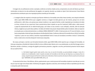 VOLTAR SUMÁRIO avançar Trilhas e Caminhos: Comunicação em Perspectiva 163
A imagem de um profissional correto e exemplar, conforme os trechos citados acima, compreende uma série de fatores que foram
construídos no decorrer da vida profissional do jogador, em especial, durante sua estada no Sport Club Internacional. Esses fatores
provavelmente contribuem para uma reputação positiva mantida por Fernandão.
•	 A categoria Ídolo diz respeito às menções que fizeram referência a Fernandão como ídolo. Nesse sentido, uma citação de Mendes
(2014, apud ZERO HORA) afirma que o jogador construiu a imagem do ídolo genuíno por ele mesmo, porque era um bom
profissional e, além disso, uma pessoa que sempre enaltecia o seu aspecto familiar, sendo respeitado por torcedores de todos
os times, inclusive de seu arquirrival. Essas características dizem respeito ao que diz Cavalcanti (1999) sobre o ídolo assumir
o papel de representante de um determinado grupo, com todos os seus anseios e suas ambições, atraindo, além de atenção
intensa, exigências por parte desse público. Os ídolos do futebol não passam despercebidos pelos torcedores: deles se esperam
as soluções para os descontentamentos e as aflições (FARIA; MENEGHETTI, 2004). O Internacional, em 97 anos de história, nunca
haviaconquistadootítulodaCopaLibertadoresedoMundialdeClubes.ConformeoMemorialFernandãoEterno(2014),Fernandão
“suportou o peso em seus ombros, tamanha responsabilidade frente à massa de torcedores vermelha e branca”. Certamente,
tanto o clube como a torcida almejavam muito essas conquistas.
No corpus principal, o escritor Luis Fernando Verissimo (2014, apud ZERO HORA, 2014) exprime que a energia de Fernandão, no
time que conquistou o Mundial de Clubes de 2006, foi única e diferenciada. Mesmo com a sua substituição, na reta final do jogo contra o
Barcelona, devido a câimbras, a energia do jogador permaneceu presente e, segundo o escritor, permanecerá presente mesmo depois
da sua ausência física.
[...] No futebol ninguém ganha nada sozinho, claro, mas, no caso do Fernandão, sua personalidade contagiou o resto, foi o
caráter de um mobilizando o todo. O espírito vencedor do Fernandão era tão forte que até dispensou sua presença física no
campo, naquele inesquecível final do mundial contra o Barcelona. Mesmo ausente, ele estava lá. Mesmo ausente, ele continuará
aqui” (VERISSIMO, 2014 apud ZERO HORA, 2014, p. 9).
O colunista da Zero Hora, Tulio Milman, afirma, poeticamente, que a morte precoce de Fernandão só pode ter ocorrido por um erro
do juiz e que seu lugar será sempre dele. A lembrança do jogador, segundo o colunista, será revivida por todos os episódios que ele viveu
e conquistou pelo Internacional.
 
