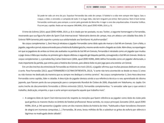VOLTAR SUMÁRIO avançar Trilhas e Caminhos: Comunicação em Perspectiva 164
Só pode ter sido um erro do juiz. Expulsar Fernandão tão cedo de campo. O futebol e a vida nem sempre têm lógica. Saiu o
craque, o líder, o vencedor, o campeão de tudo. E no lugar dele, não tem ninguém pra entrar. Nem precisa. Nem é bom tentar.
Fernandão continuará, para sempre, a correr pelo gramado do Beira-Rio. A reger o coro das arquibancadas. A levantar troféus.
Fica em paz, capitão. Nada vai nos separar (MILMAN, 2014, apud ZERO HORA, 2014, p. 9).
O time do Grêmio (2014, apud ZERO HORA, 2014, p. 8) é citado por ter postado, no seu Twitter, a seguinte homenagem a Fernandão,
mostrando que sua figura foi além do Sport Club Internacional: “Adversário dentro de campo, mas um atleta e um cidadão fora dele. O
Grêmio FBPA lamenta pelo esporte e presta sua solidariedade aos familiares! #LutoFernandão”.
No corpus complementar 1, Zero Hora já retratava o jogador Fernandão como ídolo após ele marcar o Gol Mil em Grenais. Com o feito, o
jogador,segundoojornal,estavaentrandoparaahistóriadofutebolgaúcho,mesmosendorecém-chegadoaoclube.Alémdisso,nareportagem
em que os jogadores de ambos os times são avaliados na partida do Gol Mil em Grenais, Fernandão é retratado como um jogador que mudou
o jogo: levou à falta que resultou no primeiro gol e depois efetivou o segundo gol daquela partida, consagrando o Gol Mil em Grenais. Ainda no
corpus complementar 1, o jornalista Ruy Carlos Ostermann (2004, apud ZERO HORA, 2004) define Fernandão como um jogador afortunado, o
mais importante da partida, que entrou para a história dos Grenais, pois obteve êxito no pior jogo para uma estreia: um Grenal.
Em um dos trechos da entrevista de Fernandão ao Histórias Incríveis (2013), o jogador afirmou que muitas pessoas dedicam as coisas
à sorte. Para Fernandão (2013, apud FERNANDÃO A ÚLTIMA ENTREVISTA, 2013), “a sorte não teria acontecido se desde os meus 11 anos
eu não tivesse me dedicado da maneira que eu sempre me dediquei a minha carreira”. No corpus complementar 3, Zero Hora descreve
Fernandão como capitão, líder e cidadão. A descrição do jogador destaca ainda a sua referência técnica e o seu aprendizado do idioma
japonês, que fizeram parte da sua preparação para o campeonato Mundial de Clubes de 2006, disputado em Yokohama, no Japão. Em
outro trecho do documentário Fernandão a Última entrevista (2013), Fernandão complementou: “o vencedor sabe que o que existe é
trabalho, dedicação, empenho, e que a sorte sempre acompanha aquele que trabalha mais”.
•	 A categoria Ídolo do Sport Club Internacional diz respeito às menções que fazem referência ao jogador como ídolo do clube pelo
qual ganhou os maiores títulos no âmbito do futebol profissional. Nesse sentido, no corpus principal, Gonzatto (2014, apud ZERO
HORA, 2014, p. 04) apresenta o jogador como um dos maiores ídolos da história do Inter, “habituado a fazer torcedores chorarem
de alegria em inúmeras conquistas, [...] Fernandão, 36 anos, levou milhões de fãs a substituir os gritos de euforia por silêncio e
lágrimas na madrugada deste sábado”.
 