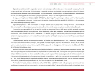 VOLTAR SUMÁRIO avançar Trilhas e Caminhos: Comunicação em Perspectiva 165
O presidente do Inter em 2004, responsável também pela contratação de Fernandão para o time colorado nesse ano, Fernando
Carvalho (2014, apud ZERO, 2014, p. 6), relembrou que o jogador se consagrou como ídolo do Internacional desde o Gol Mil em Grenais,
no primeiro jogo de Fernandão com a camisa colorada. Para o ex-presidente, “Fernandão nunca foi uma pessoa vaidosa, sempre pensou
no clube. Foi o maior jogador da nossa história pelo que representou, pelo que fez como jogador e como homem”.
No corpus principal, Mendes (2014, apud ZERO HORA, 2014, p. 2) afirma que “ninguém exagera se disser que Fernandão ressuscitou
o Inter num de seus piores momentos” e, nessa mesma perspectiva, David Coimbra (2014, apud ZERO HORA, 2014, p. 8) defende que
“graças a ele, o Inter se transformou no que é”.
Giglio (2010) explica que o ídolo esportivo tem sua imagem atrelada ao clube pelo qual atua ao longo do tempo. A classificação de
ídolo conferida a Fernandão está, assim, bastante relacionada ao Inter, devido às suas conquistas e aos feitos no clube Colorado.
Em entrevista ao programa Bola da Vez, do canal de televisão por assinatura ESPN, em 26 de agosto de 2006, Fernandão confessou
que, durante a sua vida, sempre torceu pelo Goiás, porém respeitou os clubes pelos quais jogou. Pelos acontecimentos vivenciados no
Internacional, acabou identificando-se com o clube desde a sua chegada. O jogador se disse, então, um apaixonado pelo Internacional,
com enorme respeito pelo clube. Na entrevista, afirmou manter respeito e carinho pelo Goiás, mas novamente reforçou a sua paixão pelo
time Colorado.
Em nota divulgada pelo site do Internacional, no dia 07 de junho de 2014, após sua morte, fica clara a importância de Fernandão
para o Sport Club Internacional. Diz a nota que, com a partida precoce do jogador, “o que fica são lembranças gloriosas de um atacante
que honrou a camisa do Internacional com seu espírito de liderança, sendo um dos jogadores mais importantes dos 105 anos do Clube”
(SPORT CLUB INTERNACIONAL, 2014).
Ainda no corpus principal, o Sport Club Internacional publicou um anúncio como forma de homenagear o ex-jogador colorado, que,
alémdaimagemdojogadorlevantandootroféudocampeonatoMundialdeClubesde2006,trazaseguintemensagem:“Umahomenagem
do Sport Club Internacional ao seu eterno capitão. Fernandão, nunca te esquecerei”. Em nota divulgada pelo site do Internacional no dia
07 de junho de 2014, após sua morte, fica clara a importância de Fernandão para o Sport Club Internacional. Com a sua partida precoce,
diz a nota, “o que fica são lembranças gloriosas de um atacante que honrou a camisa do Internacional com seu espírito de liderança,
sendo um dos jogadores mais importantes dos 105 anos do Clube” (SPORT CLUB INTERNACIONAL, 2014).
Por meio do mesmo site, dois dias antes da final do Mundial de Clubes de 2006, Fernandão pediu para que os torcedores colorados
acreditassem no grupo e reafirmou amor, respeito e comprometimento pelo clube: “A camisa do Inter é a camisa da minha seleção. Nunca
 