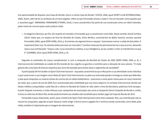 VOLTAR SUMÁRIO avançar Trilhas e Caminhos: Comunicação em Perspectiva 166
tive oportunidade de disputar uma Copa do Mundo. Essa é a minha Copa do Mundo” (COSTA, 2006, apud SPORT CLUB INTERNACIONAL,
2006). Assim, além de ter os atributos de um bom jogador, infere-se que Fernandão amava o clube e “era um torcedor como aqueles que
o assistiam jogar” (MEMORIAL FERNANDÃO ETERNO, 2014), e essa característica faz parte de sua construção como um ídolo Colorado,
pelos meios de comunicação e pelo próprio clube.
•	 A categoria Liderança, por fim, diz respeito às menções a Fernandão que o caracterizam como líder. Nesse sentido, David Coimbra
(2014) relata que, na véspera da final do Mundial de Clubes, Silvio Benfica, comentarista da Rádio Gaúcha, escutou quando
Fernandão (2006, apud ZERO HORA, 2014, p. 8) orientou da seguinte forma a equipe: “precisamos marcar a saída de bola deles. É
importantefazerisso.Osvolantesdelesprecisamsermarcados”.Coimbrarelataquefoiprecisamenteissooqueocorreu,deixando
clara a sua contribuição: “Graças a ele, à sua consciência coletiva, à sua inteligência, ao seu caráter, o Inter se transformou no que
é” (COIMBRA, 2014, apud ZERO HORA, 2014, p. 8).
Segundo os conteúdos do corpus complementar 3, com a conquista do Mundial de Clubes de 2006 (ZERO HORA, 2006, p. 8), o
Internacional dá visibilidade ao estado do Rio Grande do Sul, orgulha os gaúchos e contribui para a elevação de seus valores: “O clube
gaúcho deu uma lição de bravura esportiva que serve de exemplo para outras áreas e segmentos da sociedade”.
A participação de Fernandão no Sport Club Internacional – seja pelas características que reforçaram a sua identidade como indivíduo
e que construíram a sua imagem como Ídolo do Sport Club Internacional, ou pela sua aclamada paixão e entrega ao clube que defendeu
e pelo qual conquistou os maiores títulos da carreira de um atleta futebolístico – posiciona-o como parte-chave para um novo momento
do clube, que, a partir do ano de 2006, fica caracterizado pela visibilidade que sua marca adquiriu no contexto internacional, devido aos
títulos inéditos conquistados e pelo fato de a vitória no Mundial de Clubes ter sido sobre o time do Barcelona, poderoso time europeu.
A partir daquele momento, o clube reforçou suas campanhas de associação, tais como a Campanha Sócio Campeão do Mundo e, então,
iniciou as reformas do Beira-Rio, tendo posteriormente seu estádio sido escolhido para receber jogos da Copa do Mundo de 2014.
Fernandão é peça importante, assim, para a história do Sport Club Internacional como time campeão. Mas, sua contribuição não se
resume às conquistas, segundo se quer destacar neste artigo: a forma como o jogador foi e continua sendo construído, como ídolo, pela
mídia, também é importante para a imagem do Internacional.
 