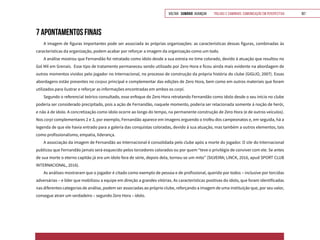 VOLTAR SUMÁRIO avançar Trilhas e Caminhos: Comunicação em Perspectiva 167
7 APONTAMENTOS FINAIS
A imagem de figuras importantes pode ser associada às próprias organizações: as características dessas figuras, combinadas às
características da organização, podem acabar por reforçar a imagem da organização como um todo.
A análise mostrou que Fernandão foi retratado como ídolo desde a sua estreia no time colorado, devido à atuação que resultou no
Gol Mil em Grenais. Esse tipo de tratamento permaneceu sendo utilizado por Zero Hora e ficou ainda mais evidente na abordagem de
outros momentos vividos pelo jogador no Internacional, no processo de construção da própria história do clube (GIGLIO, 2007). Essas
abordagens estão presentes no corpus principal e complementar das edições de Zero Hora, bem como em outros materiais que foram
utilizados para ilustrar e reforçar as informações encontradas em ambos os corpi.
Segundo o referencial teórico consultado, esse enfoque de Zero Hora retratando Fernandão como ídolo desde o seu início no clube
poderia ser considerado precipitado, pois a ação de Fernandão, naquele momento, poderia ser relacionada somente à noção de herói,
e não à de ídolo. A concretização como ídolo ocorre ao longo do tempo, na permanente construção de Zero Hora (e de outros veículos).
Nos corpi complementares 2 e 3, por exemplo, Fernandão aparece em imagens erguendo o troféu dos campeonatos e, em seguida, há a
legenda de que ele havia entrado para a galeria das conquistas coloradas, devido à sua atuação, mas também a outros elementos, tais
como profissionalismo, empatia, liderança.
A associação da imagem de Fernandão ao Internacional é consolidada pelo clube após a morte do jogador. O site do Internacional
publicou que Fernandão jamais será esquecido pelos torcedores colorados ou por quem “teve o privilégio de conviver com ele. Se antes
de sua morte o eterno capitão já era um ídolo fora de série, depois dela, tornou-se um mito” (SILVEIRA; LINCK, 2016, apud SPORT CLUB
INTERNACIONAL, 2016).
As análises mostraram que o jogador é citado como exemplo de pessoa e de profissional, querido por todos – inclusive por torcidas
adversárias – e líder que mobilizou a equipe em direção a grandes vitórias. As características positivas do ídolo, que foram identificadas
nas diferentes categorias de análise, podem ser associadas ao próprio clube, reforçando a imagem de uma instituição que, por seu valor,
consegue atrair um verdadeiro – segundo Zero Hora – ídolo.
 