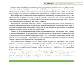 VOLTAR SUMÁRIO avançar Trilhas e Caminhos: Comunicação em Perspectiva 17
Sandmann(1999)tambémafirmaqueaconstantedalinguagemdapropagandaévenderumbemdeconsumo–umproduto,umserviço
– ou uma ideia. Com base nessa definição, o autor defende que seja fácil imaginar que na linguagem da propaganda a função apelativa
esteja muito presente. Essa função, também conhecida como conativa, conforme descrevem Andrade e Henriques (1999), apresenta caráter
persuasivo, sedutor e procura aproximar-se do receptor, dirigindo-se diretamente a ele, buscando convencê-lo, mudar seu comportamento.
Acerca de apelo e persuasão, Hoff e Gabrielli salientam a importância de conhecer o público para que seja possível alcançá-lo. Citam
o fato de a atividade de catalogação e persuasão – comuns em propaganda – serem vistas de forma negativa, quando muitas vezes
servem apenas para abordar um desejo ou uma necessidade que já existe e pode ser satisfeito por algum produto ou serviço. Tanto que
“todos somos público-alvo de algum produto” (HOFF; GABRIELLI, 2004, p. 49).
A abordagem pode ser feita através de dois vieses: o racional e o emocional. São caminhos distintos, possuem utilidade em casos
específicos e podem levar a bons resultados, por vezes sendo até empregados simultaneamente. Um diferencial técnico em relação ao
concorrente provavelmente levará a uma abordagem racional. Quando não existe esse diferencial, faz-se necessário o uso de um apelo
emocional, o que acontece na maioria dos casos (HOFF; GABRIELLI, 2004).
Também o uso das linguagens verbal e não verbal são um recurso utilizado em propaganda. Anúncios, outdoor, folhetos e também
os cartazes nazistas, por exemplo, são compostos por texto e por imagens. Segundo Hoff e Gabrielli (2004), no não verbal o sentido está
no todo e não nas partes e há um maior grau de direcionamento no que se refere à ordem de leitura e compreensão do texto. Já a leitura
visual não tem ordem preestabelecida e é dominada pelo movimento, os olhos passeiam pela imagem e são atraídos pelas informações
novas que se destacam em relação às informações já conhecidas pelo leitor.
Outro recurso utilizado em propaganda é a estrutura do texto, de acordo com Leech (1966, apud SANDMANN, 1999), composto
basicamente por título, texto e assinatura. Na linguagem publicitária, essa organização é o que faz de uma sequência de palavras ou
frases um texto, uma unidade coesa e coerente. Esse texto, em geral, participa de um contexto maior e pode ser somado à imagem.
Por vezes, inclusive, necessita desses dois elementos para completar os sentidos, como é o caso dos cartazes objeto de análise desta
pesquisa (SANDMANN, 1999).
As funções denotativa e conotativa, também já mencionadas, correspondem não só às imagens, mas também a um dos recursos
utilizados pela linguagem da propaganda. Conforme apresenta Sandmann (1999, p. 76-77), “quando um signo lingüístico [sic] se refere
a um objeto ou a qualidades de um objeto de modo objetivo, falamos em denotação”. Já “se acrescentarmos aspectos subjetivos, se
envolvermos a palavra de emocionalidade, temos conotação.”
 