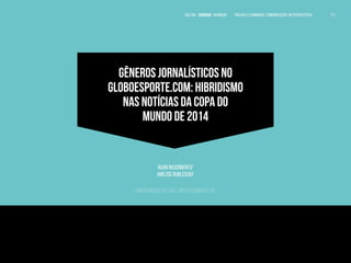 VOLTAR SUMÁRIO avançar Trilhas e Caminhos: Comunicação em Perspectiva 172
172
172
GÊNEROS JORNALÍSTICOS NO
GLOBOESPORTE.COM: HIBRIDISMO
NAS NOTÍCIAS DA COPA DO
MUNDO DE 2014
Ruan Nascimento1
Anelise Rublescki2
Universidade Feevale, Novo Hamburgo, RS
1
Jornalista pela Universidade Feevale. Editor do blog Left Tackle Brasil.
Radialista freelancer. E-mail: ruan.nascimento@hotmail.com.br.
2
Jornalista. Mestre (UFRJ) e Doutora em Comunicação e Informação (UFRGS). Pós-doutora em
Comunicação Midiática (UFSM). Assessora de Imprensa da Fundação de Economia e Estatística.
Professora e Pesquisadora do Programa de Pós-graduação em Processos e Manifestações Culturais da
Faculdade de Comunicação da Universidade Feevale. E- mail: anelise_sr@hotmail.com.
 